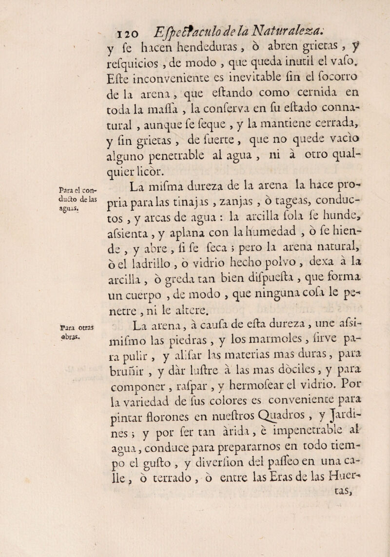 Para el con¬ ducto délas aguas. 3?ara otras abras. 120 E fpe£faculo de la Naturaleza; y fe hacen hendeduras, ó abren grietas , 5? refquicios , de modo , que queda inútil el vafo. Efte inconveniente es inevitable fin el focorro de la arena, que eftando como cernida en toda la mafia , la conferva en fu citado conna¬ tural , aunque fe feque , y la mantiene cerrada, y fin grietas , de fuerte , que no quede vacio alguno penetrable al agua , ni á otro qual- quier licor. La mifrna dureza de la arena la hace pro¬ pria para las tinajas , zanjas , o tageas, conduc¬ tos , y arcas de agua : la arcilla fola íe hunde» afsienta , y aplana con la humedad , ó fe hien¬ de , y abre , íi fe feca ; pero la arena natural, bel ladrillo , o vidrio hecho polvo , dexa á la arcilla , b greda tan bien difpueíta , que forma un cuerpo , de modo , que ninguna cofa le pe¬ netre , ni le altere. La arena, a caufa de eíta dureza , une afsi- mifmo las piedras, y los marmoles, íirve pa¬ ra pulir , y alifar las materias mas duras, para bruñir , y dar Piltre a las mas dóciles, y para componer , rafpar , y hermofear el vidrio. Por la variedad de fus colores es conveniente para pintar florones en nueítros Quadros , y Jardi¬ nes j y por fer tan árida, e impenetrable al agua, conduce para prepararnos en todo tiem¬ po el güito , y diveríion del paffeo en una ca¬ lle , b terrado , b entre las Eras de las Huer¬ tas,