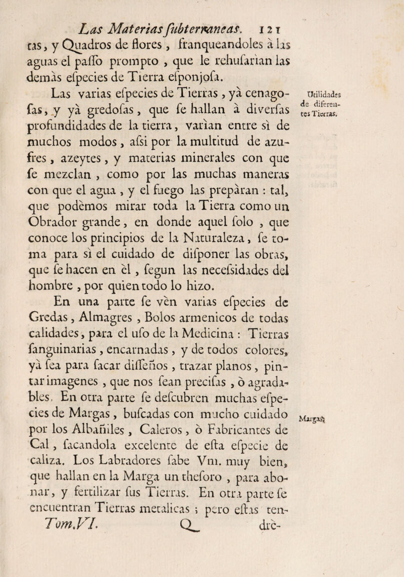 tas, y Quadros de flores , franqueándoles á las aguas el pallo prompto , que le rehufarian las demas efpecies de Tierra efponjofa. Las varias efpecies de Tierras , ya cenago- fas, y ya gredofas, que fe hallan á di verías profundidades de la tierra, varían entre si de muchos modos, afsi por la multitud de azu¬ fres , azeytes, y materias minerales con que fe mezclan , como por las muchas maneras con que el agua , y el fuego las preparan : tal* que podemos mirar toda la Tierra como un Obrador grande, en donde aquel folo , que conoce los principios de la Naturaleza, fe to¬ ma para si el cuidado de difponer las obras, que fe hacen en el , fegun las necefsidades del hombre , por quien todo lo hizo. En una parte fe ven varias efpecies de Gredas, Almagres , Bolos ármemeos de todas calidades, para el ufo de la Medicina : Tierras fanguinarias, encarnadas , y de todos colores, ya fea para facar diífeños, trazar planos, pin¬ tar imágenes , que nos fean precifas , ó agradad- bles, En otra parte fe defeubren muchas efpe¬ cies de Margas, bufeadas con mucho cuidado por los Albañiles , Caleros, ó Fabricantes de Cal, facandola excelente de efta efpecie de caliza. Los Labradores fabe Vm. muy bien, que hallan en la Marga un theforo , para abo¬ nar, y fertilizar fus Tierras. En otra parte fe encuentran Tierras metálicas i pero ellas ten- TomVL Q_ dre- Udlidades de diferen¬ tes Tiaras. Margas*