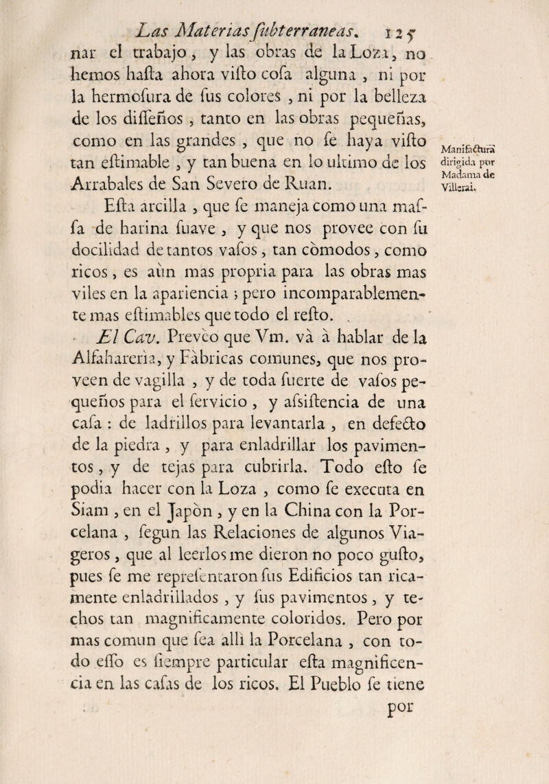 Las Materias fubterraneas* 12 y nar el trabajo, y las obras de la Loza, na hemos hafta ahora vifto cofa alguna , ni pol¬ la hermofura de fus colores , ni por la belleza de los diíTeños , tanto en las obras pequeñas, como en las grandes , que no fe haya vifto tan eftimable , y tan buena en lo ultimo de los Arrabales de San Severo de Rúan. Efta arcilla , que fe maneja como una maf¬ ia de harina fuave , y que nos provee con fu docilidad de tantos vafos, tan cómodos, como ricos, es aun mas propria para las obras mas viles en la apariencia ; pero incomparablemen¬ te mas eftimables que todo el refto. . El Cav. Preveo que Vm. va a hablar de la Alfaharena, y Fabricas comunes, que nos pro¬ veen de vagilla , y de toda fuerte de vafos pe¬ queños para el férvido , y afsiftencia de una cafa : de ladrillos para levantarla , en defe&o de la piedra , y para enladrillar los pavimen¬ tos , y de tejas para cubrirla. Todo efto fe podia hacer con la Loza , como fe execnta en Siam , en el Japón , y en la China con la Por¬ celana , fegun las Relaciones de algunos Via- geros, que al leerlos me dieron no poco gufto, pues fe me reprefentaron fus Edificios tan rica¬ mente enladrillados , y fus pavimentos, y te¬ chos tan magníficamente coloridos. Pero por mas común que fea allí la Porcelana , con to¬ do eíTo es íiempre particular efta magnificen¬ cia en las cafas de los ricos. El Pueblo fe tiene por Manífáthira dirigida por Madama de Vilisrai.