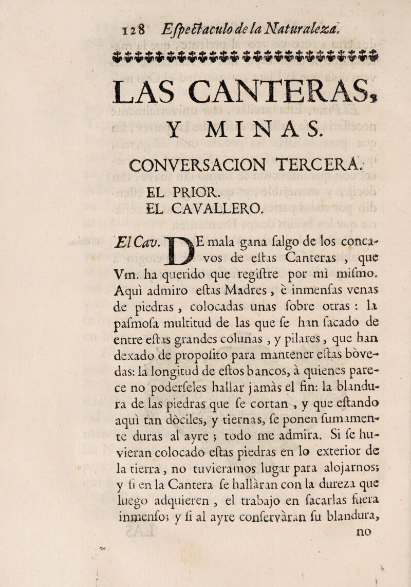 LAS CANTERAS, Y MINAS. CONVERSACION TERCERA, EL PRIOR. EL CAVALLERO. \E1 CdV. *¥~>|E mala gana falgo de los conca^ JLJ* vos de ellas Canteras , que Vm. ha querido que regiílre por mi mifmo. Aquí admiro ellas Madres, e inmenfas venas de piedras , colocadas unas fobre otras : la pafmofa multitud de las que fe han Tacado de entre ellas grandes colunas , y pilares, que han dexado de propoíito para mantener ellas bóve¬ das: la longitud de ellos bancos, a quienes pare¬ ce no poderfeles hallar j amas el fin: la blandu¬ ra de las piedras que fe cortan , y que eílando aquí tan dóciles, y tiernas, fe ponen fu mámen¬ te duras al ayre ; todo me admira. Si fe hu- vieran colocado ellas piedras en lo exterior de la tierra, no tuviéramos lugar para alojarnos; y íi en la Cantera fe hallaran con la dureza que luego adquieren , el trabajo en Tacarlas fuera inmenfo; y íi al ayre confer varan fu blandura, no