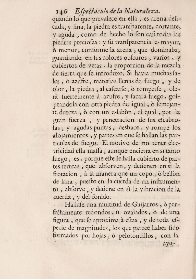 quando lo que prevalece en ella , es arena deli¬ cada* y fina, la piedra es transparente, cortante, y aguda , como de hecho lo fon caíi todas las piedras preciofas: y fu tranfparencia es mayor, ó menor, conforme la arena , que dominaba, guardando en fus colores obfcuros , varios 5 y cubiertos de vetas, la proporción de la mezcla de tierra que fe introduxo. Si havia muchas Sa¬ les , ó azufre, materias llenas de fuego , y de olor , la piedra ,al cafcarfe , ó romperfe , ole¬ rá fuertemente á azufre, y facará fuego, gol¬ peándola con otra piedra de igual, ó Semejan¬ te dureza , ó con un eslabón, el qual , por la, gran fuerza , y penetración de fus efcabro- fas , y agudas puntas % deshace , y rompe los alojamientos , y partes en que fe hallan las. par¬ tículas de fuego. El motivo de no tener elec¬ tricidad efla mafia, aunque encierra en si tanto fuego, es, porque efte fe halla cubierto de par¬ tes terreas , que abforven, y detienen en si la frotación , á la manera que un copo > ó bellóa de lana , puefto en la cuerda de un inftrumen- to , abforve y y detiene en si la vibración de la cuerda , y del fonido. Hallafe una multitud de Guijarros , ó per- ledamente redondos, u ovalados, ó de una figura , que fe aproxima á eftas , y de toda el* pede de magnitudes, los que parece haber íido formados por hojas, ó pelotoncillos, con la ayu-