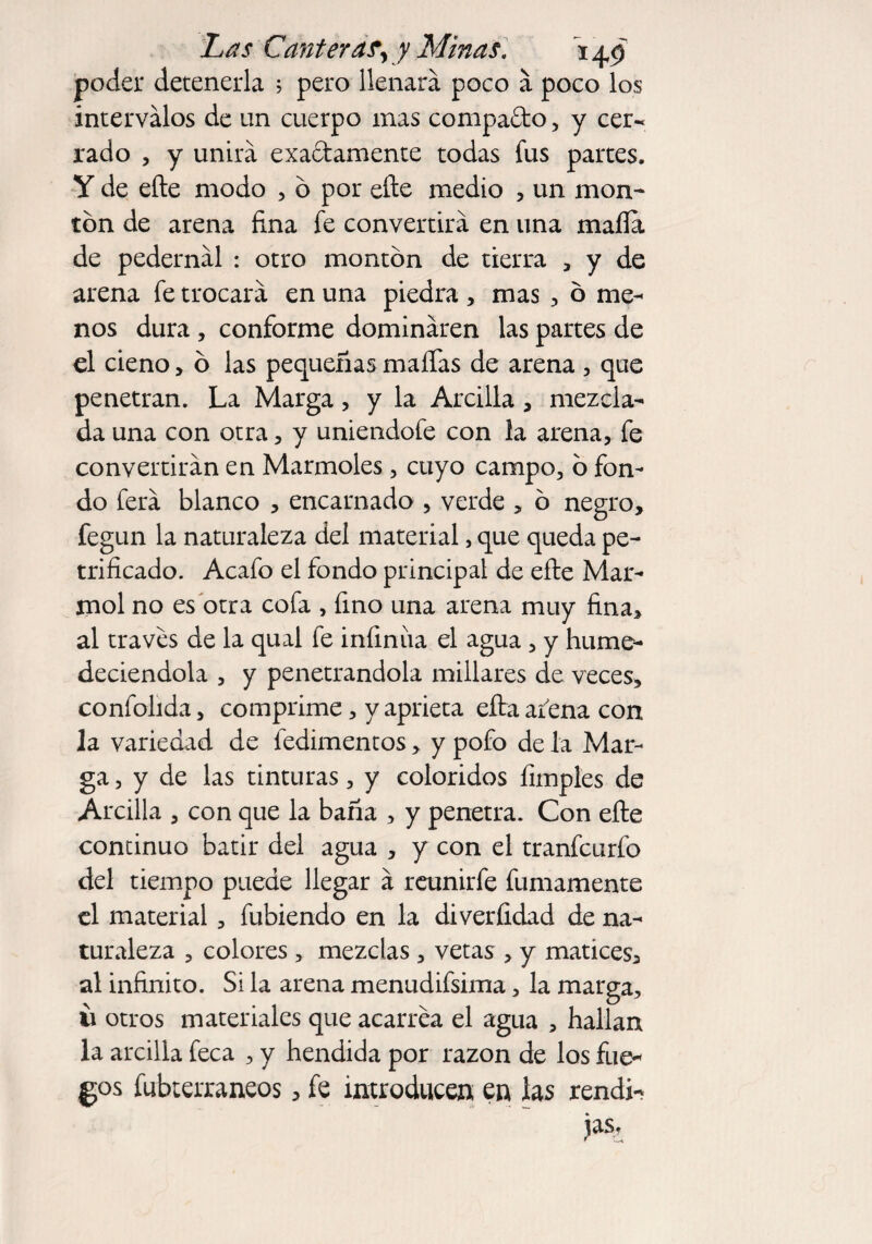 poder detenerla 5 pero llenará poco á poco los intervalos de un cuerpo mas compafto, y cer¬ rado , y unirá exactamente todas fus partes. Y de eñe modo , ó por eñe medio , un mon¬ tón de arena fina fe convertirá en una mafia de pedernál : otro montón de tierra , y de arena fe trocará en una piedra , mas , ó me¬ nos dura , conforme domináren las partes de el cieno, ó las pequeñas mafias de arena , que penetran. La Marga, y la Arcilla, mezcla¬ da una con otra, y uniendofe con la arena, fe convertirán en Marmoles, cuyo campo, ó fon¬ do ferá blanco , encarnado , verde , ó negro, fegun la naturaleza del material, que queda pe¬ trificado. Acafo el fondo principal de eñe Mar¬ mol no es otra cofa , fino una arena muy fina, al través de la qual fe infinita el agua , y hume¬ deciéndola , y penetrándola millares de veces, confolida, comprime, y aprieta eña afena con la variedad de fedimentos, y pofo de la Mar¬ ga, y de las tinturas, y coloridos limpies de Arcilla , con que la baña , y penetra. Con eñe continuo batir del agua , y con el tranfcurfo del tiempo puede llegar á reunirfe fumamente el material, fubiendo en la diverfidad de na¬ turaleza , colores , mezclas , vetas , y matices, al infinito. Si la arena menudifsima, la marga, 11 otros materiales que acarrea el agua , hallan la arcilla feca , y hendida por razón de los fue¬ gos fubterraneos, fe introducen en las rendí- jas.