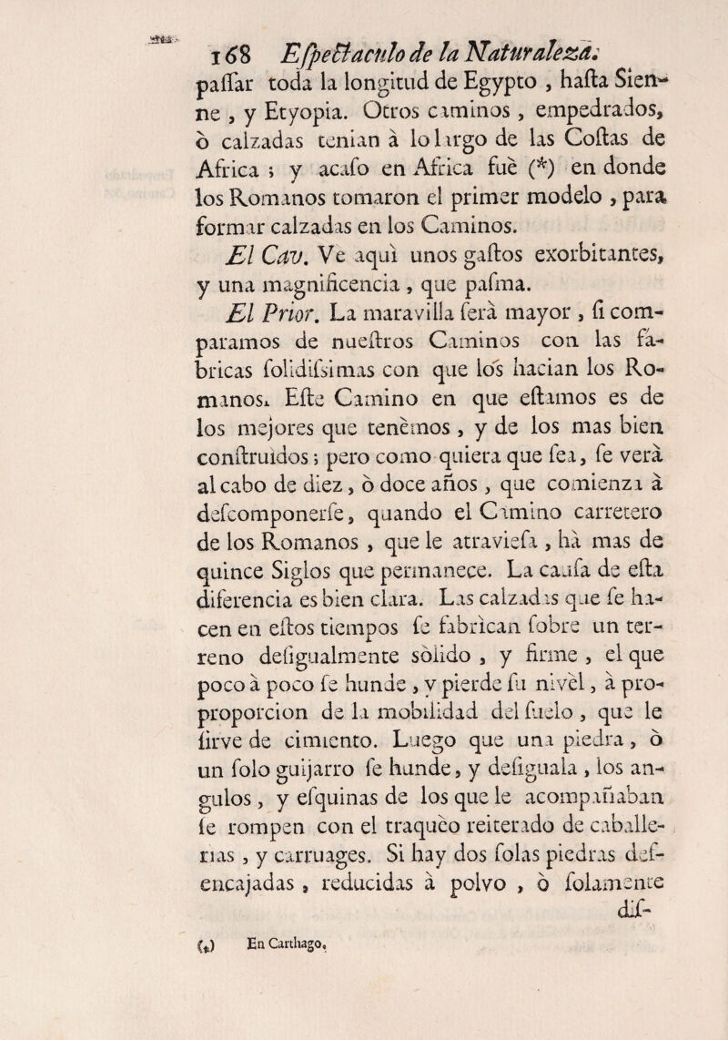 i <58 EfpeBacnlo de la Naturaleza: paíTar toda la longitud de Egypto , hafta Sien- ne , y Etyopia. Otros caminos, empedrados, 6 calzadas tenían á lohrgo de las Coilas de Africa ; y acafo en Africa fue (*) en donde los Romanos tomaron el primer modelo , para formar calzadas en los Caminos. El Cav. Ve aquí unos gaftos exorbitantes, y una magnificencia , que pafrna. El Prior. La maravilla fera mayor , íi com¬ paramos de nueílros Caminos con las fa¬ bricas folidifsimas con que los hacían los Ro¬ manos* Eíie Camino en que eftamos es de los mejores que tenemos , y de los mas bien conílruidos; pero como quiera que fea, fe vera al cabo de diez, 6 doce años, que comienzx a defcomponerfe, quando el Camino carretero de los Romanos , que le atraviefa , ha mas de quince Siglos que permanece. La caufa de ella diferencia es bien clara. Las calzadas que fe ha¬ cen en ellos tiempos fe fabrican fobre un ter¬ reno deíigualmente sólido , y firme , el que poco a poco fe hunde , y pierde fu nivel, a pro- proporcion de la mobilidad del fílelo , que le firve de cimiento. Luego que una piedra, 6 un folo guijarro fe hunde, y defiguala , ios án¬ gulos , y efquinas de los que le acompañaban íe rompen con el traqueo reiterado de caballe¬ rías , y carruages. Si hay dos folas piedras del- encajadas , reducidas a polvo , ó fofamente difi* (*) En Carthago,