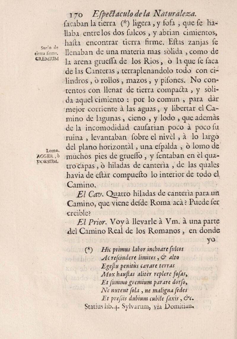 Sue’o de tierra firme. CRJEMIUM Lomo* AGGER ,6 TfORSUM» 170 EfpePt aculo de la Naturaleza. focaban la tierra (*) ligera , y fofa , que fe ha¬ llaba éntrelos dos fulcos, y abrían cimientos, hada encontrar tierra firme. Ellas zanjas fe llenaban de una materia mas solida , como de la arena grueífa de los Ríos , 6 la que fe faca de las Canteras, terraplenándolo todo con ci¬ lindros 3 b rollos 3 mazos, y pifones. No com rentos con llenar de tierra compa&a 3 y sóli¬ da aquel cimiento : por lo común , para dar mejor corriente á. las aguas , y libertar el Ca¬ mino de lagunas, cieno , y lodo , que ademas de la incomodidad cardarían poco á poco fu ruina , levantaban fobre el nivel , á lo largo del plano horizontal 3 una efpalda 5 ó lomo de muchos pies de grueíTo ? y tentaban en el qua- tro capas 5 ó hiladas de cantería , de las quales havia de eftár compuefto lo interior de todo el Camino, El Cav, Quatro hiladas de cantería para un Camino, que viene defde Roma acá ? Puede fer creíble? El Prior. Voy á llevarle á Vm. á una parte del Camino Real de los Romanos 4 en donde yo (*) Hie primus labor inchoate fulcos Ac refúndete limites, & alto Egeftu penitus catare terras Moxhaufas aliter replere fofas, Et fumino gremium parare dorfo, JVe nutent fola , ne maligna fedes Et prefsis dubium cubile faxis, &c* Statius lib.4. Sylvarum, vía Domitiaiu