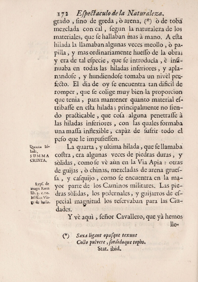 ^uaita hí iada, SUM M A CEU35.TA, Lypf. de 'magn Rom lib. 3. c.to. Miifca Via¬ je de ljjalia. 172 E[pentáculo de la Naturaleza, grado , fino de greda , o arena, (*) ó de tobá mezclada con cal, fegun la naturaleza de los materiales, que fe hallaban mas a mano. A efta hilada la llamaban algunas veces meollo , b pa* pilla, y mas ordinariamente huello de la obra; y era de tal efpecie, que fe introducía , é infi¬ rmaba en todas las hiladas inferiores , y apla- nandofe , y hundiendofe tomaba un nivel per¬ íodo. El dia de oy fe encuentra tan difícil de romper , que fe colige muy bien la proporción que tenia , para mantener quanto material efe tribaíTe en ella hilada; principalmente no lien- do practicable , que cofa alguna penetra fie a las hiladas inferiores > con las quales formaba una mafia inflexible, capaz de fufrir todo el pefo quede imptifieflen. La quarta , y ultima hilada, que fe llamaba coftra, era algunas veces de piedras duras, y sólidas , como fe ve aim en la Via Apia : otras de, guijas , ó chinas^ mezcladas de arena gruef- fa,, y cafquijo , como fe encuentra en la ma¬ yor parte de los Caminos militares. Las pie¬ dras sólidas, los pedernales, y guijarros de ef- pedal magnitud los refer vahan para las Cia¬ da des. Y ve aquí, feñor Cavallero, que ya hemos lie- C) Saxa ügant opufque texunt Cocí o fulvere,fordidoque to¡bo* Stat. ibid.