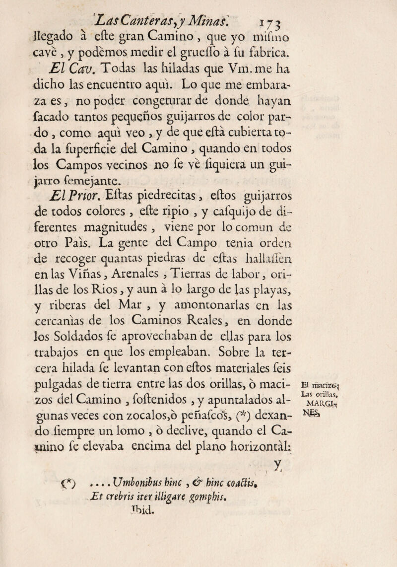 llegado á elle gran Camino , que yo mifino cave , y podemos medir el grueíTo a fu fabrica. Ll Cav. Todas las hiladas que Vm.me ha dicho las encuentro aquí. Lo que me embara¬ za es, no poder congemrar de donde hayan facado tantos pequeños guijarros de color par¬ do , como aqui veo > y de que ella cubierta to¬ da la fuperficie del Camino , quando en todos los Campos vecinos no fe ve íiquiera un gui¬ jarro femejante. El Prior, Ellas piedrecitas, ellos guijarros de todos colores , elle ripio , y cafquijo de di¬ ferentes magnitudes , viene por lo común de otro País. La gente del Campo tenia orden de recoger quantas piedras de ellas hallaílen en las Viñas , Arenales , Tierras de labor , ori¬ llas de los Ríos , y aun a lo largo de las playas, y riberas del Mar , y amontonarlas en las cercanías de los Caminos Reales, en donde los Soldados fe aprovechaban de ellas para los trabajos en que los empleaban. Sobre la ter¬ cera hilada fe levantan con ellos materiales feis pulgadas de tierra entre las dos orillas, ó maci¬ zos del Camino a foítenidos , y apuntalados al¬ gunas veces con zócalos,b peñafcos, (*) dexan- do íiempre un lomo , ó declive, quando el Ca- saino fe elevaba encima del plano horizontal: {*) .... Umbonihus hiñe , & hiñe coatlis* Et crebris irer Migare gonybis, Jbid. El macizc^ Las orillas. MAR.GL*