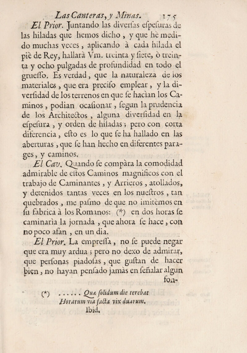 j£/ /V/or. Juntando las diverías efpdiiras de las hiladas que hemos dicho , y que he medi¬ do muchas veces, aplicando á cada hilada el pie de Rey, hallara Vm. treinta y hete, ó trein¬ ta y ocho pulgadas de profundidad en todo el grueíTb. Es verdad, que la naturaleza de ios materiales, que era precifo emplear, y la di¬ versidad de los terrenos en que fe hacían los Ca¬ minos , podian ocaíionar , fegun la prudencia de los Archite&os , alguna diveríidad en la efpefura , y orden de hiladas; pero con corta diferencia, eíto es lo que fe ha hallado en las aberturas, que fe han hecho en diferentes para¬ ges, y caminos, £1 Cav. Quando fe compara la comodidad admirable de eiios Caminos magníficos con ei trabajo de Caminantes, y Arrieros, atollados, y detenidos tantas veces en los nueílros , tan quebrados , me pafmo de que no imitemos en fu fabrica á los Romanos: (*) en dos horas íe caminaría la jornada , que ahora fe hace , con no poco afán , en un dia. El Prior. La empreíTa , no fe puede negar que era muy ardua 5 pero no dexo de admirar, que perfonas piadofas, que guftan de hacer |>ien, no hayan penfado jamás en feñalar algún fon- (*) .. Qm folidum die terebat Jdourum via fatta vix duarum. ibid,