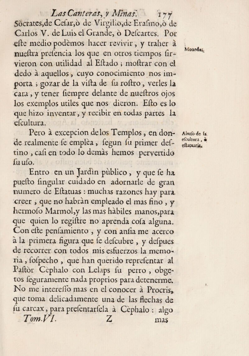 Soctates,de Cefar,o de Virgilio,de Erafmo,o de Carlos V. de Luis el Grande, ó Defcartes. Por ede medio podemos hacer revivir, y traher á nueftra prefencia los que en otros tiempos fir- vieron con utilidad al Edado ; modrar con el dedo á aquellos, cuyo conocimiento nos im¬ porta i gozar de la vida de fu roítro, verles la cara, y tener fiempre delante de nuedros ojos los exemplos utiles que nos dieron. Edo es lo que hizo inventar, y recibir en todas partes la efcultura. Pero á excepción délos Templos, en don¬ de realmente fe emplea, fegun fu primer def- tino , cafi en todo lo demás hemos pervertido fu ufo. Entro en un Jardín publico , y que fe ha puedo fingular cuidado en adornarle de gran numero de Edatuas : muchas razones hay para creer , que no habrán empleado el mas fino , y hermofo Marmol,y las mas hábiles manos,para que quien lo regidre no aprenda cofa alguna. Con ede penfamiento , y con anlia me acerco á la primera figura que fe defcubre , y defpues de recorrer con todos mis esfuerzos la memo¬ ria , fofpecho , que han querido reprefentar al Padór Ccphalo con Lelaps fu perro , obge- tos feguramente nada proprios para detenerme. No me intereíTo mas en el conocer á Procris, que toma delicadamente una de las flechas de fu carcax, para prefentarfela á Ccphalo : algo TomYL Z mas Monedas. Abufo de í¿ efcultura, # cíUtuark*