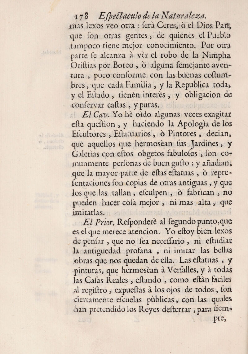 iiias lexos veo otra : ferá Ceres, 6 el Dios Pañ, que fon otras gentes, de quienes el Pueblo tampoco tiene mejor conocimiento. Por otra parte fe alcanza a ver el robo de la Nimpha Oriftias por Boreo , 6 alguna femejante aven¬ tura , poco conforme con las buenas coftum- bres, que cada Familia , y la República toda, y el Eftado , tienen interes , • y obligación de confervar cañas , y puras. El Cav. Yo he oído algunas veces exagitar efta queñion , y haciendo la Apologia de los Efcultores , Eftatuarios , o Pintores, decian, que aquellos que hermosean fus Jardines, y Galerías con eftos obgetos fabulofos , fon co¬ munmente perfonas de buengufto ; y anadian» que la mayor parte de eftas eftatuas, ó repre- fentaciones fon copias de otras antiguas, y que los que las tallan, efculpen , 6 fabrican , no pueden hacer cofa mejor , ni mas alta , que imitarlas. El Prior. Refpondere al fegundo punto ,que es el que merece atención. Yo eftoy bien lexos de penfar , que no fea neceíTario , ni eftudiar la antigüedad profana , ni imitar las bellas obras que nos quedan de ella. Las eftatuas > y pinturas, que hermosean a Verfalles, y a todas las Cafas Reales , eftando , como eftán fáciles al regiftro , expueftas á los ojos de todos, fon ciercamente efcuelas publicas, con las quales lian pretendido los Reyes defterrar , para fiem- pre.