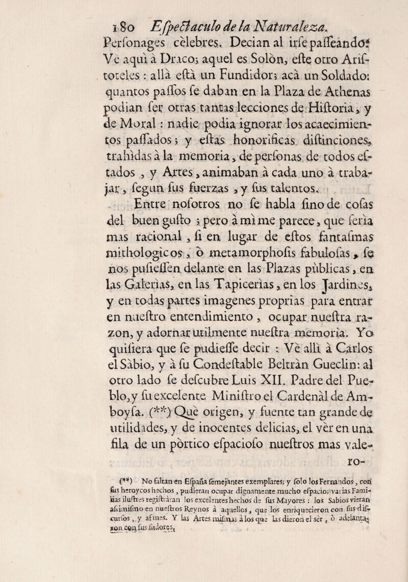 Perfonages celebres. Decían al irfe paííeando* Ve aquí á Draco* aquel es Solón, eñe otro Arif- toteles: allá eftá un Fundidora acá un Soldado; quantos paños fe daban en la Plaza de Athenas podían fee otras tantas lecciones de Hiftoria, y de Moral: nadie podía, ignorar los acaecimien¬ tos paíTados j y eftas honoríficas diñinciones, trahidas, á la memoria , de perdonas de todos ef- tados , y Artes * animaban á cada uno á traba¬ jar , fegun fus fuerzas , y fus talentos. Entre nofotros no fe habla fino de cofas del buen gufto , pero árnlme parece, que feria mas racional , fi en lugar de eftos fántafmas mithologicos , ó metamorphofis fabulofas* fe nos pufieífen. delante en las Plazas publicas, en las Galerías, en las Tapicerías, en los Jardines, y en todas partes imágenes proprias para entrar en nueftro entendimiento , ocupar nueftra ra¬ zón, y adornar utilmente nuefira memoria. Yo quiíiera que íe pudiefie decir Ve allí á Carlos el Sábio, y á fu Condeftable Beltrán Gueclin: al otro lado fe defcubreLuis XII. Padre del Pue¬ blo, y fu excelente Miniñroel Cardenál de Ana- boy fa. (**)■Qué origen, y fuente tan grande de utilidades,y de inocentes delicias, el ver en una fila de un pórtico efpaciofo nueftros mas vale¬ re- (**) No faltan en Eípaña femejántes exemplares; y Tolo los Fernandos, con fiis heroicos hechos , pudieran ocupar dignamente mucho eípaciorvarias Faroi-* lias iluftres regiftraran los excelentes hechos de fus Mayores : los Sabios vieran afvimifmo en nueftros Rjeynos á aquellos , que los enriquecieron con fus dift. curios,, y afanes. Y las Altes aiifmaí á los que las dieron el ser , 6 adelanta^ íoncQgjCus.fuvloreSj . , 