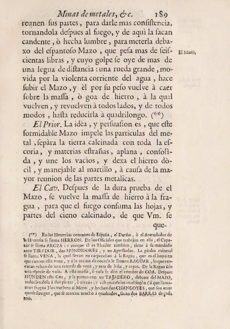 reúnen fus paites, para darle mas confidencia, tornándola defpues al fuego, y de aquí la facan candente , o hecha lumbre, para meterla deba- xo del efpantofo Mazo , que pefa mas de feif- cientas libras , y cuyo golpe fe oye de mas de lina legua dediítancia : una rueda grande , mo¬ vida por la violenta corriente del agua , hace fubir el Mazo , y él por fu pefo vuelve a caer fobre la mafia , o goa de hierro , á la qual vuelven , y revuelven a todos lados, y de todos modos , hafta reducirla á quadrilongo. (**) El Prior. La idea , y perfuafion es , que efte formidable Mazo impele las partículas del me¬ tal , fepára la tierra calcinada con toda la ef- coria, y materias efirafias, aplana , confoli- da , y une los vacíos, y dexa el hierro dó¬ cil , y manejable al martillo , á caufa de la nm- yor reunion de las partes metálicas. El Cav. Defpues de la dura prueba de el Mazo , fe vuelve la mafia de hierro á la fra¬ gua , para que el fuego confuma las hojas, y partes del cieno calcinado, de que Vm. fe que- (**) E11 las Herreras comunes Je Eípaña , el Dueño , 6 el Arrendador de la Herrería fe llama HERRON. De los Oficiales que trabajan en ella , el Capa¬ taz le llama AROZA ; y aunque él es Tirador también , tiene á fu mandado ©tro TIRADOR, dos HUNDIDOREs , y un Apreftador. La piedra mineral fe llama VENA , la qualilevan en carpanchos á la Ragua, que es el hoyo en que cuecen efla vena , y ala acc.on de cocerla le llaman RAGUAR , loqueexe- ©utan echan do una camada de vena , y otra de leña , y cepas. De la Ragua fele una efpecie de vola. A ella mafia , b vo’a le dan el nombre de GOA. Deípues HUNDEN efta Goa , y la parten con un TAJADERO , debaxo del MAZOj reduciéndola á dos piezas , o trozos ; y calentándolos en el fogon ( a que llama¬ mos fragua ) los vuelven al Mazo , y hechos dos CHANGOTES , que fon unos quadrilongos} que fe acercan mucho á quadrados, facan dos PARRAS de ¿a4k. ano. El Mazo*