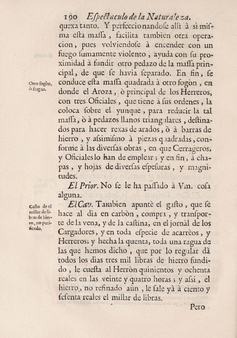 Otro fogón, ó fragua. Gaíio de el millar deli¬ bras de hier¬ ro, no puri¬ scado. 190 Efpefflaculo de la Naturaleza. quexatanto. Y perfeccionando fe alii á simif- rna círa maíTa , facilita también otra opera¬ ción , pues volviéndole a encender con un fuego fumamente violento , ayuda con fu pro¬ ximidad a fundir otro pedazo de la mafia prin¬ cipal, de que fe havia feparado. En fin, fe conduce efta mafia quadrada a otro fogón , en donde el Aroza, ó principal de los Herreros, con tres Oficiales, que tiene a fus ordenes, la coloca fobre el yunque , para reducir la tal mafia, ó á pedazos llanos triangulares , deítina- dos para hacer rexas de arados, ó á barras de hierro , y afsimifmo a piezas quadradas, con¬ forme a las diverfas obras , en que Cerraderos, y Oficiales lo han de emplear 5 y en fin, a cha¬ pas , y hojas de diverfas efpefuras , y magni¬ tudes. El Prior. No fe le ha pafiado á Vm. cofa alguna. El Cav. También apunte el gafto , que fe hace al dia en carbón , compra , y tranfpor- te de la vena, y de la caftina, en el jornal de los Cargadores, y en toda efpecie de acarreos , y Herreros; y hecha la quenta, toda una ragua de las que hemos dicho , que por lo regular da todos los dias tres mil libras de hierro fundi¬ do , le cuefta al Herrón quinientos y ochenta reales en las veinte y quatro horas ; y afsi, el hierro,, no refinado aun , le fale ya á ciento y fefenta reales el millar de libras. Pero