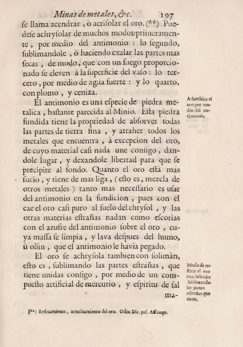 fe llama acendrar , ó acrifolar el oro. (**) Pué¬ dete achryíblar de muchos modos.-primeraroen- te, por medio del antimonio : lo fegundo, fublimandole , ó haciendo exalar las partes mas fecas , de modo, que con un fuego proporcio¬ nado fe eleven a lafuperficie del vafo : lo ter¬ cero , por medio de agua fuerte : y lo quarto, con plomo , y ceniza. El antimonio es una efpecie de piedra me¬ tálica , bailante parecida al Minio. Ella piedra fundida tiene la propriedad de abforver todas las partes de tierra fina , y atraher todos los metales que encuentra , a excepción del oro, de cuyo material cafi nada une contigo , dán¬ dole lugar, y dexandole libertad para que fe precipite al fondo. Quanto el oro eílá mas fucio , y tiene de mas liga , (ello es, mezcla de otros metales ) tanto mas neceilario es ufar del antimonio en la fundición , pues con él cae el oro cafi puro al fueio del chryfol , y las otras materias efirañas nadan como efeorias con el azufre del antimonio (obre el oro , cu¬ ya mafia fe limpia , y lava defpues del humo, u ollin , que el antimonio le havia pegado. El oro fe achryfola también con folimán, ello es , fublimando las partes efirañas , que tiene unidas contigo , por medio de un com- puefto artificial de mercurio , y efpiritu de fal ma- Achrvfohr el oro por me¬ dio dal an¬ timonio. Modo de finar el oro con folimin fublirHandcj) las partes eftrafas que- tiene. j[**) ReSturruentO j acandíamiento del oro. Odin. Die. pal. Afi’inage¿