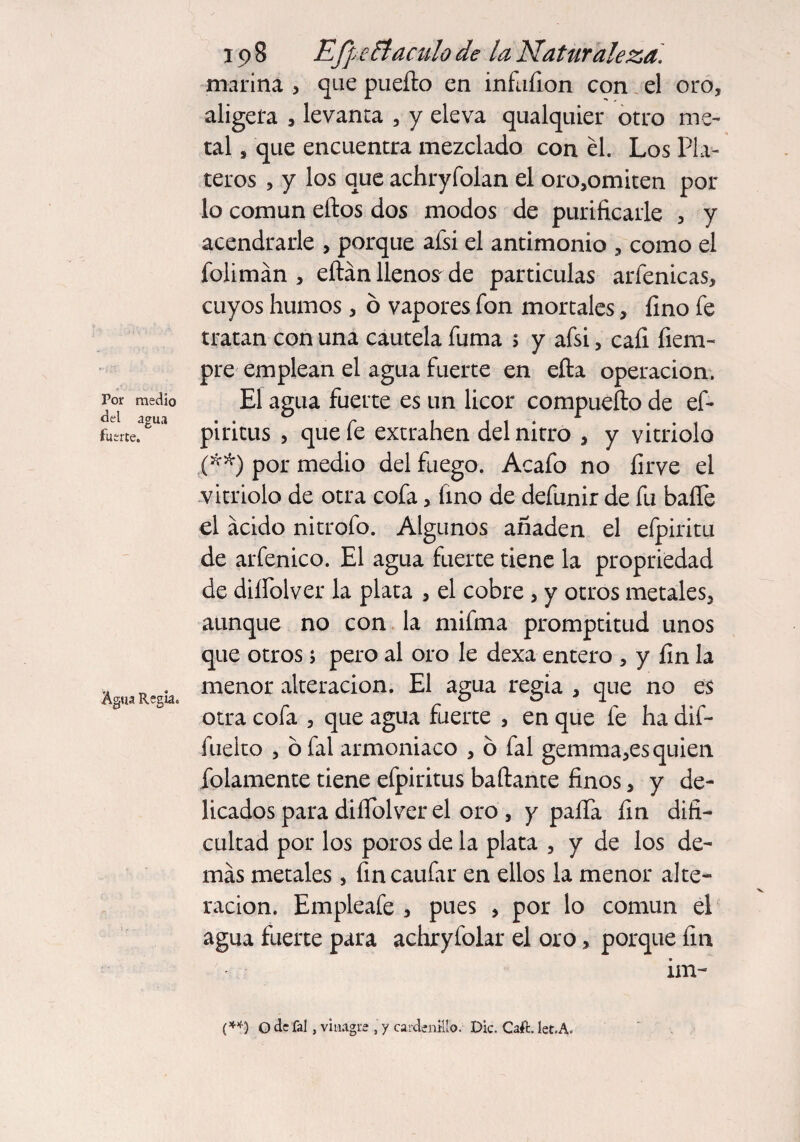 Por medio del agua fuerte. Agua Regia. 198 Efpeftaculo de la Naturaleza. marina , que puerto en infufion con el oro, aligera , levanta , y eleva qualquier otro me¬ tal , que encuentra mezclado con él. Los Pla¬ teros , y los que achryfolan el oro,omiten por lo común eftos dos modos de purificarle , y acendrarle , porque afsi el antimonio , como el jfolimán , eftán llenos de partículas arfenicas, cuyos humos, ó vapores fon mortales, fino fe tratan con una cautela fuma 5 y afsi, cafi fiern- pre emplean el agua fuerte en efta operación. El agua fuerte es un licor compuefto de ef- piritus , que fe extrahen del nitro , y vitriolo (**) por medio del fuego. Acafo no firve el vitriolo de otra cofa, lino de defunir de fu baíTe el ácido nitrofo. Algunos añaden el efpiritu de arfenico. El agua fuerte tiene la propriedad de diífolver la plata , el cobre , y otros metales, aunque no con la mifma promptitud unos que otros; pero al oro le dexa entero , y fin la menor alteración. El agua regia , que no es otra cofa , que agua fuerte , en que fe ha dif- fuelto , ó fal armoniaco , 6 fal gemma,es quien fulamente tiene efpiritus baftante finos, y de¬ licados para diífolver el oro , y paífa fin difi¬ cultad por los poros de la plata , y de los de¬ más metales, fincaufar en ellos la menor alte¬ ración. Empleafe , pues , por lo común el agua fuerte para achryfolar el oro, porque fin im- (**) O de fal, vinagre , y cardenillo. Die. Cafí. let.A.