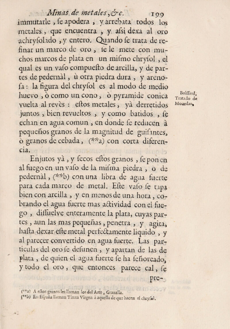 i minutarle , Te apodera , y arrebata todos los metales , que encuentra , y afsi dexa al oro achryfolado , y entero. Quando fe trata de re¬ finar un marco de oro * le le mete con mu¬ chos marcos de plata en un mifmo chryíol , el qual es un vafo compuefto de arcilla, y de par¬ tes de pedernal, ü otra piedra dura , y arenó¬ la : la figura del chryíol es al modo de medio huevo , ó como un cono* ó pyramide cónica vuelta al reves : eftos metales, ya derretidos juntos , bien revueltos , y como batidos , fe echan en agua común , en donde fe reducen á pequeños granos de la magnitud de guifantes, ó granos de cebada, (**a) con corta diferen- cia. Enjutos ya , y fecos effcos granos , fe pon en al fuego en unvafo de la mifma piedra , o de pedernal, (**b) con una libra de agua fuerte para cada marco de metal. Efte vafe fe tapa bien con arcilla , y en menos de una hora, co¬ brando el agua fuerte mas aftividad con el fue¬ go > diííuelve enteramente la plata, cuyas par¬ tes , aun las mas pequeñas, penetra , y agita* baila dexar efte metal perfe&amente liquido * y al parecer convertido en agua fuerte. Las par¬ tículas del oro fe defunen , y apartan de las de plata , de quien el agua fuerte fe ha feñoreado* y todo el oro * que entonces parece cal, fe pre- BoiíTard, Tratado de Monedas* (**a) A ellos granos les llaman los del Arte , Granalla. {**b) £n Efpaña llaman Tierra Virgen á aquella de que hacen el chryf©!.