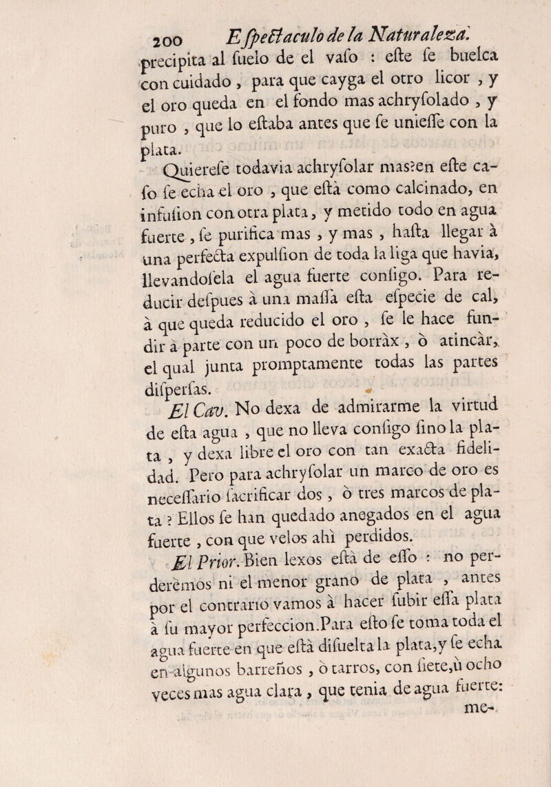 precipita al lucio de el vufo : efte íe buelca con cuidado , para que cayga el otro licor , y el oro queda en el fondo mas achryfolado , y puro , que lo eftaba antes que fe unieíTe con la piata. Quierefe todavia achryfolar mas’en efte ca¬ fo fe echa el oro , que eftá como calcinado, en infution con otra plata, y metido todo en agua fuerte , fe purifica mas , y mas , hafta llegar á una perfecta expulfion de toda la liga que havia, llevándotela el agua fuerte conligo. Para re¬ ducir defpues á una malla efta efpecie de cal, á que queda reducido el oro , fe le hace fun¬ dir á parte con un poco de borráx , o atincár, n l!a 1 junta promptamente todas las partes difpetfas. - El Cav. No dexa de admirarme la virtud de efta agua , que no lleva configo fino la pla¬ ta , y dexa libre el oro con tan exa&a fideli¬ dad. Pero para achryfolar un marco de oro es neceflario facrificar dos, ó tres marcos de pla¬ ta ? Ellos fe han quedado anegados en el agua fuerte , con que velos ahí perdidos. El Prior. Bien lexos eftá de elfo ; no per¬ deremos ni el menor grano de plata , antes por el contrario vamos á hacer fubir effa piata á fu mayor perfección.Para efto fe toma toda el aguafuerte en que efta dilueltala plata,y fe echa en algunos barreños, b tarros, con fiete,ü ocho veces mas agua clara, que tenia de agua tuerte: me-