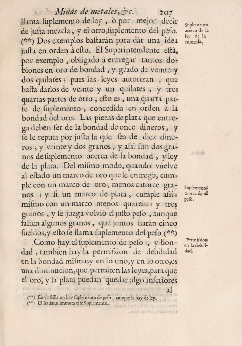 llama fuplemento de ley , 6 por mejor decir de juila mezcla, y el otro,fuplemento del pefo. (**) Dos exemplos bañarán para dar una idea juña en orden áefto. El Superintendente eftá, por exemplo , obligado á entregar tantos do¬ blones en oro de bondad , y grado de veinte y dos quilates; pues las leyes autorizan , que baña darlos de veinte y un quilates , y tres quartas partes de otro , efto es, una quart 1 par¬ te de fuplemento , concedida en orden á la bondad del oro. Las piezas de plat a que entre¬ ga deben fer de la bondad de once dineros, y fe le reputa por juña la que fea de diez dine¬ ros , y veinte y dos granos , y afsi fon dos gra¬ nos de fuplemento acerca de la bondad , y ley de la plata. Del mifmo modo, quando vuelve al eñado un marco de oro que le entregó, cum^ pie con un marco de oro, menos catorce gra¬ nos ; y íi un marco de plata, cumple afsi- mifmo con un marco menos quarenta y tres granos , y fe juzga volvió el juño pefo , aunque falten algunos granos, que juntos harán cinco fueldos,y efto fe llama fuplemento del pefo.(**) Como hay el fuplemento de pefo , y bon¬ dad , también hay la permiísion de debilidad en la bondad mifma;y en lo uno,y en lo otro,es una diminucion,que permiten las leyes,paraque el oro, y la plata puedan quedar algo inferiores al (**) En Caítilla no hay fuplemento de peíb x aunque le hay de ley. (**) El Italiano immuta eíle S uplémento. Suplemento acerca de la lay da la moneda. Suplemento acerca de cí peíb. Permiísio» en la debili¬ dad.