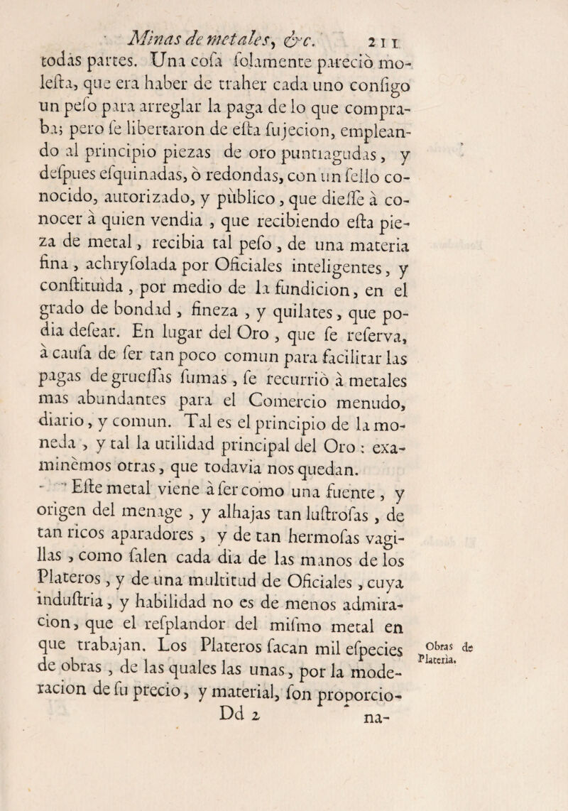 todas partes. Una coi a idamente pareció mo- lefia, que era haber de trailer cada uno configo un pelo para arreglar la paga de lo que compra¬ ba; pero fe libertaron de efta fujecion, emplean¬ do al principio piezas de oro puntiagudas, y defpues efquinadas, ó redondas, con un fello co¬ nocido, autorizado, y publico, que dieíTe a co¬ nocer á quien vendía , que recibiendo ella pie¬ za de metal, recibía tal pefo , de una materia fina , achryfolada por Oficiales inteligentes, y conílituida , por medio de la fundición, en el grado de bondad , fineza , y quilates , que po¬ dia defeat. En lugar del Oro , que fe referva, acaufa de fer tan poco común para facilitar las pagas degruellas fumas , fe recurrió á metales mas abundantes para el Comercio menudo, diario, y común. Tal es el principio de la mo¬ neda , y tai la utilidad principal del Oro ; exa¬ minemos otras , que todavía nos quedan. Elle metal viene a fer como una fuente , y origen del menage , y alhajas tan luítrofas, de tan ricos aparadores , y de tan hermofas vagi- llas , como falen cada dia de las manos de los Plateros, y de una multitud de Oficiales, cuya induílria, y habilidad no es de menos admira¬ ción, que el refplandor del milmo metal en que trabajan. Los Plateros facan mil efpecies de obras , de las quales las unas, por la mode¬ ración de fu precio, y material, fon proporcio- Obras de l5 latería.