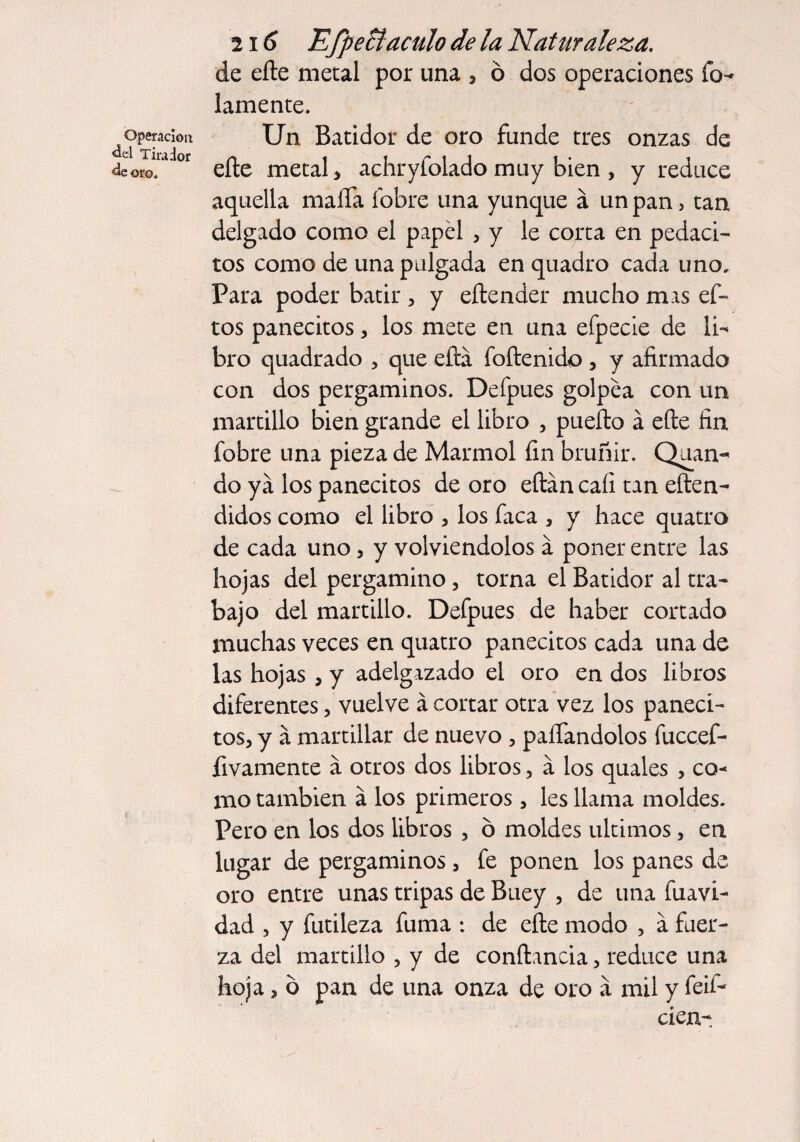 Operación ¿el Tirador ¿e oro. 2i 6 EfpeBaculo de la Naturaleza. de efte metal por una , ó dos operaciones fo¬ jamente. Un Batidor de oro funde tres onzas de eíte metal > achryfolado muy bien , y reduce aquella malla fobre una yunque a un pan, tan delgado como el papel , y le corta en pedaci- tos como de una pulgada en quadro cada uno. Para poder batir , y eílender mucho mas ef- tos panecitos, los mete en una efpecie de li¬ bro quadrado , que eftá foftenido, y afirmado con dos pergaminos. Defpues golpea con un martillo bien grande el libro , pueílo á elle fin fobre una pieza de Marmol fin bruñir. Quan- do ya los panecitos de oro eílán cali tan eften- didos como el libro , los faca , y hace quatro de cada uno, y volviéndolos a poner entre las hojas del pergamino, torna el Batidor al tra¬ bajo del martillo. Defpues de haber cortado muchas veces en quatro panecitos cada una de las hojas , y adelgazado el oro en dos libros diferentes, vuelve á cortar otra vez los paneci¬ tos, y á martillar de nuevo , paífandolos fuccef- fivamente a otros dos libros, á los quales , co¬ mo también á los primeros, les llama moldes. Pero en los dos libros , ó moldes últimos, en lugar de pergaminos, fe ponen los panes de oro entre unas tripas de Buey , de una fuavi- dad , y futileza fuma : de elle modo , a fuer¬ za del martillo , y de conftancia, reduce una hoja, ó pan de una onza de oro a mil y feif- cien-