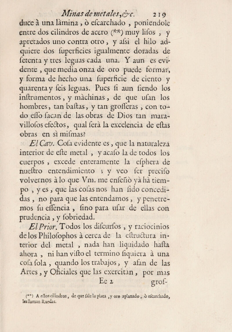 duce a una lámina , ó efcarchado , poniéndole entre dos cilindros de acero (**) muy liíos , y apretados uno contra otro , y afsi el hilo ad¬ quiere dos fuperficies igualmente doradas de fetenta y tres leguas cada una. Y aun es evi¬ dente , que media onza de oro puede formar, y forma de hecho una fuperficie de ciento y quarentay feis leguas. Pues íi aun íiendo los inftrumentos, y machinas, de que ufan los hombres, tan bailas, y tan groíferas , con to¬ do eíTo facan de las obras de Dios tan mara- villofos efedos, qual ferá la excelencia de ellas obras en si mifmas? El Cav. Cofa evidente es, que la naturaleza interior de elle metal , y acafo la de todos los cuerpos , excede enteramente la efphera de nueílro entendimiento ; y veo fer precifo volvernos alo que Vm. me enfeño ya ha tiem¬ po , y es , que las colas nos han íido concedi¬ das , no para que las entendamos, y penetre¬ mos fu eífencia , fino para ufar de ellas con prudencia, y fobriedad. El Prior. Todos los difeurfos , y raciocinios de los Philofophos á cerca de la eftrudura in¬ terior del metal , nada han liquidado halla ahora , ni han viílo el termino liquiera á una cofafola, quando los trabajos, y afan de las Artes, y Oficiales que las exercitan , por mas Ee % PTof- (**) A filos cilindros, de que Tale la plata , y oro aplanado, o efcarchado, leí llaman Ruedas.