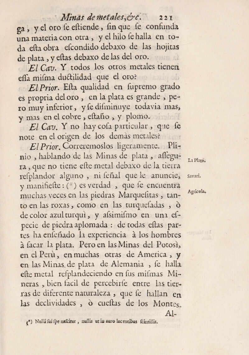 ga , y el oro fe eíliende > fin que fe confunda una materia con otra > y el hilo fe halla en to¬ da efta obra efcondido debaxo de las hojitas de plata , y eftas debaxo de las del oro. El Cav. Y todos los otros metales tienen elTa mifma ductilidad que el oro? El Prior. Eña qualidad en fupremo grado es propria del oro 5 en la plata es grande > pe¬ ro muy inferior, y fe difminuye todavia mas* y mas en el cobre , eftaño > y plomo. El Cav. Y no hay cofa particular , que fe note en el origen de los demás metales? El Prior. Correremoslos ligeramente. Pli- nio > hablando de las Minas de plata > aíTegu- ra, que no tiene efte metal debaxo de la tierra refplandor alguno * ni feñal que le anuncie., y manifieíte: (*} es verdad 3 que fe encuentra muchas veces en las piedras Marqueíitas 3 tan¬ to en las roxas * como en las turquefadas , ó de color azul turquí * y afsimifmo en una ef- pecie de piedra aplomada : de todas ellas par¬ tes ha enfeñado la experiencia á los hombres á facar la plata. Pero en las Minas del Potosí* en el Peril > en muchas otras de America * y en lasMinas.de plata de Alemania , fe halla elle metal refplandeciendo en fus mifmas Mi¬ neras * bien. íacil de percebirfe entre las tier¬ ras de diferente naturaleza * que fe hallan en las declividades 3 ó cueílas de los Montes,. Al- f) Nullá fui fpe nafcicur , nuüis utúi auro lucentibus fcintiilis. La Pints. Sayan.