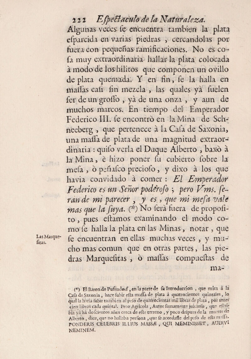 Algunas veces fe encuentra también la plata efparcida en varias piedras , cercándolas por fuera con pequeñas ramificaciones. No es co¬ fa muy extraordinaria hallar la plata colocada a modo de los hilitos que componen un ovillo de plata quemada. Y en fin, fe la halla en mafias cali fin mezcla , las quales ya fuelen fer de un grofio , ya de una onza , y aun de muchos marcos. En tiempo del Emperador Federico III. fe encontró en la Mina de Sch- neeberg , que pertenece a la Cafa de Saxonia5 una mafia de plata de una magnitud extraor¬ dinaria : quifo verla el Duque Alberto , baxo a la Mina, é hizo poner fu cubierto fobre la mefa 3 ó peñafco preciofo, y dixo a los que havia convidado á comer : El Emperador Federico es un Señor podfrofo ; pero Vms. fe« ran de mi parecer y y es, que mi mefa vale mas que la fuya. (*) No ferá fuera de propoíi- to 3 pues eftamos examinando el modo co¬ mo fe halla la plata en las Minas 5 notar , que íCLMaique” & encuentran en ellas muchas veces 3 y mu¬ cho mas común que en otras partes, las pie¬ dras Marquefitas * ó mafias compueílas de ma- (*) Fl Barónde Pufendeif,enlapartede & Introducción , que mira á la Cafa de Saxon ia , hace fubir efta maffa de plata á quatrocientos quintales, lo qual la baria fubir también ai pefo de quatrocientai mil libras de plata , por tener cien libras cada quintal. Pero Agrícola , Autor furriamente juiciofo , que efcn- bia yá ha dofcientos años cerca de efte terreno , y poco deipues de la muerte de Alberto , dice, que no hallaba perfbna , que fe acordafíe del pefo de efta milla* FONDEROS CELEBRIS ILLIUS MASS Ai , QUI MEMINISSET , AUDIVl neminem.