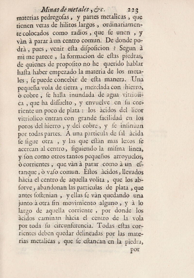 materias pedregofas, y partes metálicas , que tienen vetas de hilitos largos , ordinariamen¬ te colocados como radios , que fe unen , y van á parar a un centro común. De donde po¬ dra , pues, venir ella difpoíicion ? Según á mi me parece , la formación de ellas piedras, de quienes de propofito no he querido hablar halla haber empezado la materia de los meta¬ les , fe puede concebir de ella manera. Una pequeña vola de tierra , mezclada con hierro, o cobre , fe halla inundada de agua vitrioli- ca , que ha diíluelto , y envuelve en fu cor¬ riente un poco de plata : los ácidos del licor vitriolico entran con grande facilidad en los poros del hierro , y del cobre , y fe infinitan por todas partes. A una partícula de fal acida fe ligue otra , y las que eítán mas lexos fe acercan al centro, íiguiendo la mifina linea, y fon como otros tantos pequeños arroyados, ó corrientes , que van á parar como á un es¬ tanque 3 o vafo común. Ellos ácidos, llevados hacia el centro de aquella volita , que los ab- forve 3 abandonan las partículas de plata , que antes foítenian , y ellas fe van quedando una junto á otra fin movimiento alguno , y a lo largo de aquella corriente , por donde los ácidos caminan hacia el centro de la vola por toda fu circunferencia. Todas ellas cor¬ rientes deben quedar delineadas por las mate¬ rias metálicas , que fe eftancan en la piedra, por