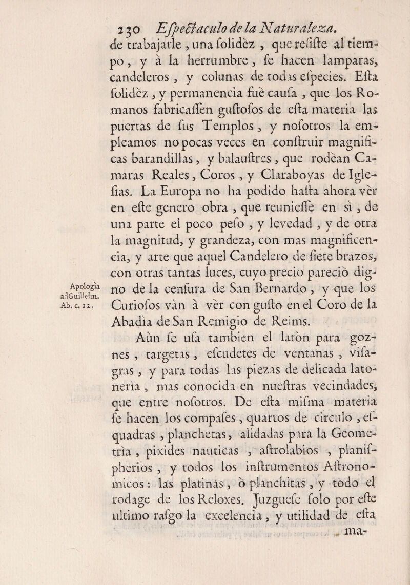 Apologia adGuillelm. Ab. c. 11» 230 Efpeciaculo de la Naturaleza, de trabajarle , una folidez , que reíifte al tiem¬ po , y a la herrumbre , fe hacen lamparas, candeleros , y colanas de todas efpecies. Efta folidez 3 y permanencia fue caufa , que los Ro¬ manos fabricaren guftofos de efta materia las puertas de fus Templos , y noíotros la em¬ pleamos no pocas veces en conftruir magnifi¬ cas barandillas , y balauftres , que rodean Ca¬ maras Reales , Coros , y Claraboyas de Igle- fias. La Europa no ha podido hafta ahora ver en efte genero obra , que reunieíTe en si , de una parte el poco pefo , y levedad , y de otra la magnitud, y grandeza, con mas magnificen¬ cia, y arte que aquel Candelero de íiete brazos, con otras tantas luces, cuyo precio pareció dig¬ no de la cenfura de San Bernardo , y que los Curiofos van a ver con güito en el Coro de la Abadía de San Remigio de Reims. Aim fe ufa también el latón para goz¬ nes , targetas, efcodetes de ventanas , vifa- gras , y para todas las piezas de delicada lato¬ nería , mas conocida en nueftras vecindades, que entre nofotros. De efta mifma materia fe hacen los compafes, quartos de circulo , ef- quadras /planchetas, alidadas para la Geome¬ tría , píxides náuticas , aftrolabios , planif- pherios , y todos los inftrumenios Aftrono- micos: las platinas , ó planchitas , y todo el roclage de los Reloxes. Tuzgucfe folo por efte ultimo rafgo la excelencia , y utilidad de efta ma-