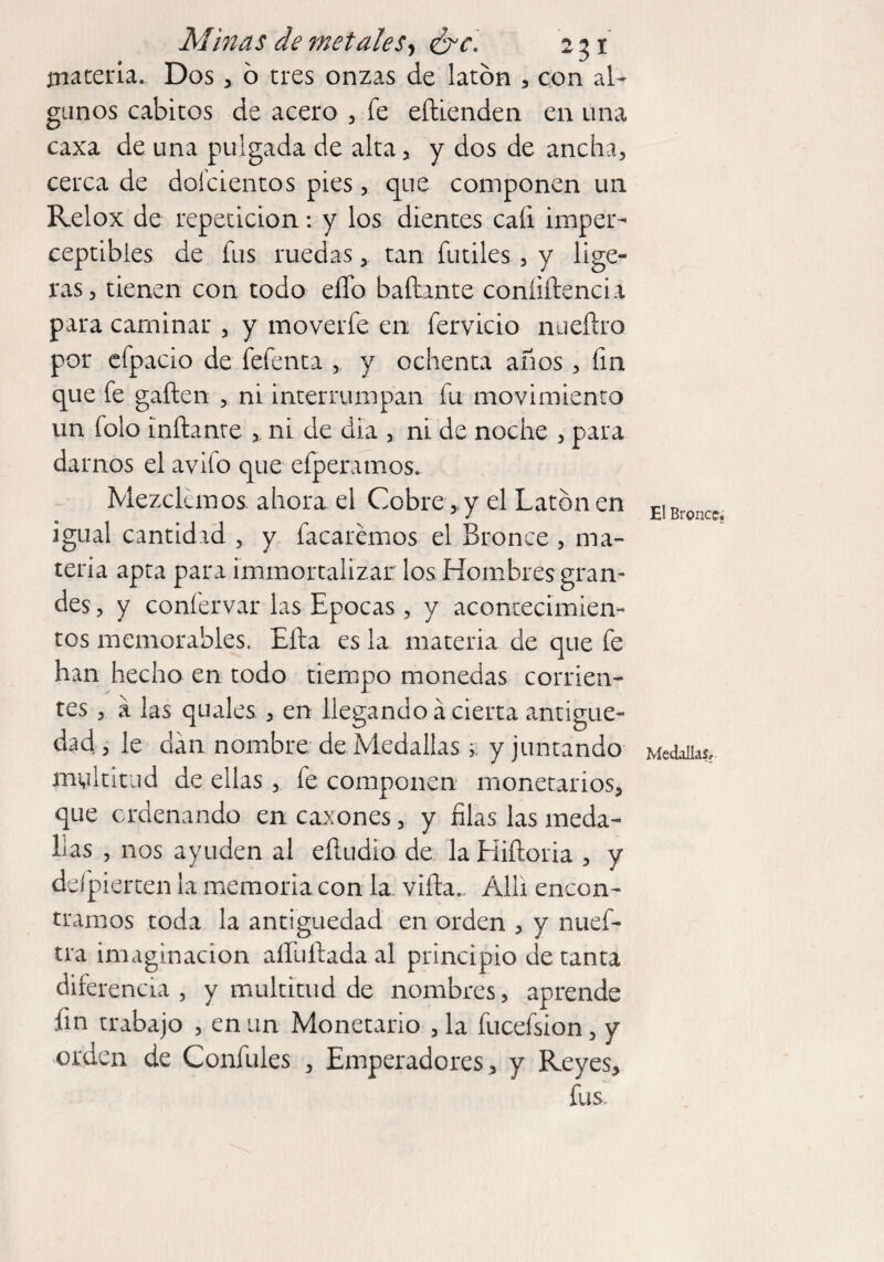 materia. Dos , o tres onzas de latón , con al» ganos cabitos de acero , fe eftienden en una caxa de una pulgada de alta, y dos de ancha, cerca de doícientos pies, que componen un Relox de repetición: y los dientes caíi imper» ceptibies de fus ruedastan fútiles , y lige¬ ras, tienen con todo eífo bañante confidencia para caminar , y moverfe en fervicio nueñro por efpacio de fefenta , y ochenta años, fin que fe gañen , ni interrumpan fu movimiento un folo inflante , ni de día , ni de noche , para darnos el avifo que efperamos. Mezclemos ahora el Cobre*y el Latón en igual cantidad , y facarémos el Bronce , ma¬ teria apta para immortaiizar los Hombres gran¬ des , y confervar las Epocas, y acontecimien¬ tos memorables. Efta es la materia de que fe han hecho en todo tiempo monedas corrien¬ tes , á ¡as quales , en llegando á cierta antigüe¬ dad , le clan nombre de Medallas > y juntando multitud de ellas , fe componen monetarios, que ordenando en caxones, y filas las meda¬ llas , nos ayuden al eftudio de la Hiftoria , y defpierten la memoria con la viña.. Allí encon¬ tramos toda la antigüedad en orden , y nuef- tra imaginación aíTuflada al principio de tanta diferencia , y multitud de nombres, aprende fin trabajo , en un Monetario , la fucefsion, y orden de Confules , Emperadores, y Reyes, fus. El Bronce. Medallas,