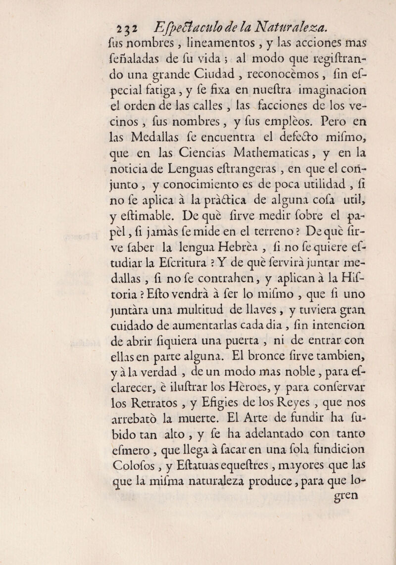 2 $2 E(¡)eB aculo de la Naturaleza. fus nombres, lineamentos , y las acciones mas feñaladas de fu vida ; al modo que regiftran- do una grande Ciudad , reconocemos, fin ef- pecial fatiga, y fe fixa en nueílra imaginación el orden de las calles, las facciones de los ve¬ dnos , fus nombres, y fus empleos. Pero en las Medallas fe encuentra el defe&o mifmo, que en las Ciencias Mathematicas, y en la noticia de Lenguas eftrangeras, en que el con¬ junto , y conocimiento es de poca utilidad , íi no fe aplica á la prá&ica de alguna cofa útil, y eftimable. De que firve medir fobre el pa¬ pel , fi jamas fe mide en el terreno ? Deque {ir¬ ve faber la lengua Hebrea , íi no fe quiere ef- tudiar la Efcritura ? Y de qué fervirá juntar me¬ dallas , íi no fe contrallen, y aplican a la Hlf- toria ? Eíto vendrá a fer lo mifmo , que fi uno juntara una multitud de llaves, y tuviera gran cuidado de aumentarlas cada dia , fin intención de abrir fiquiera una puerta , ni de entrar con ellas en parte alguna. El bronce íirve también, y a la verdad , de un modo mas noble, para ef- clarecer, é iluftrar los Héroes, y para confervar los Retratos , y Efigies de los Reyes , que nos arrebaté) la muerte. El Arte de fundir ha fu- bido tan alto , y fe ha adelantado con tanto efmero , que llega a facar en una fola fundición Colofos , y Eftatuas equeftres, mayores que las que la mifma naturaleza produce, para que lo¬ gren i