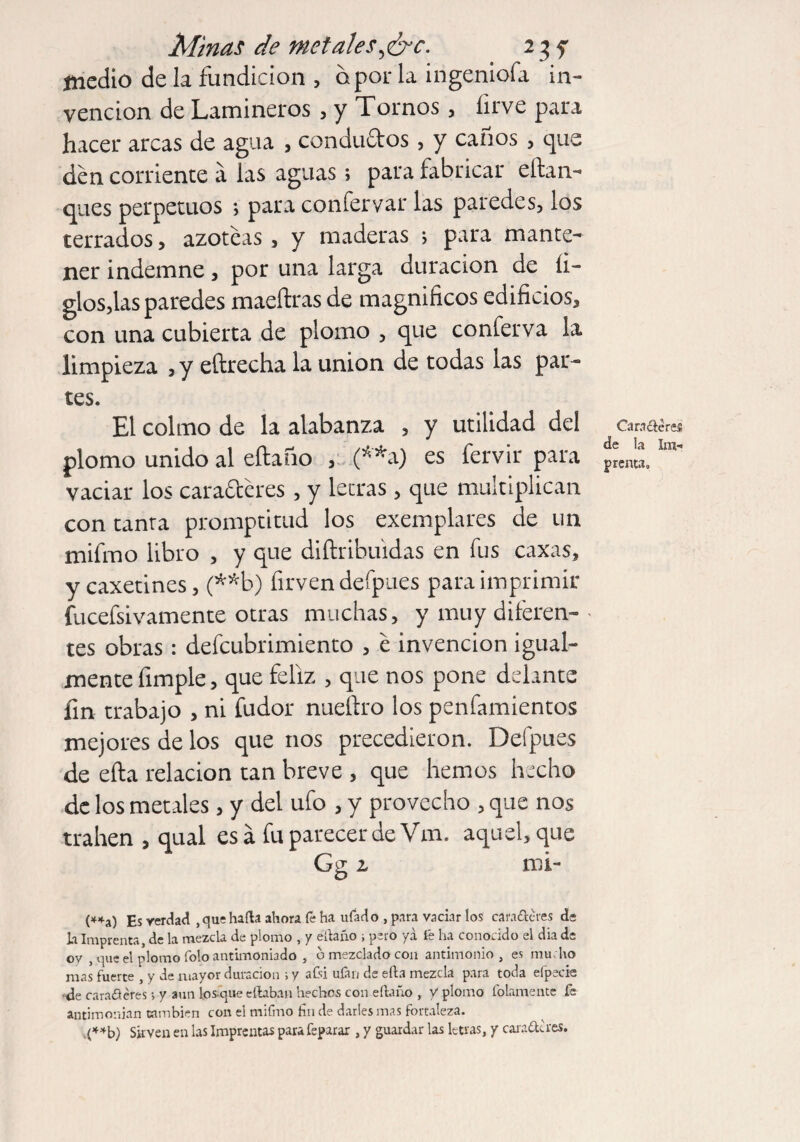 Minas de metales,&c. 23 y medio de la fundición , o por la ingeniofa in¬ vención de Lamineros , y Tornos, firve para hacer arcas de agua , conductos, y canos , que den corriente á las aguas; para fabricar eltan- ques perpetuos ; para confervar las paredes, los terrados, azoteas , y maderas s para mante¬ ner indemne, por una larga duración de li¬ gios,las paredes maeftras de magnificos edificios, con una cubierta de plomo , que conferva la limpieza , y eftrecha la union de todas las par¬ tes. El colmo de la alabanza , y utilidad del plomo unido al eftafio , (**a) es fervir para vaciar los caracteres, y letras, que multiplican con tanta promptitud los exemplares de un mifmo libro , y que diftribuidas en fus caxas, y caxetines, (**b) firven defpues para imprimir fucefsivamente otras muchas, y muy diferen- • tes obras: defeubrimiento , e invención igual¬ mente fimple, que feliz , que nos pone delante fin trabajo , ni fudor nueftro los penfamientos mejores de los que nos precedieron. Defpues de efta relación tan breve , que hemos hecho de los metales, y del ufo , y provecho , que nos trahen , qual esa fu parecer de Vm. aquel, que Gg z mi- (**a) Es verdad , que halla ahora fe ha ufado , para vaciar los cara&eres de li Imprenta, de la mezcla de plomo , y éílaño ; pero ya fe ha conocido el día de ov , (|ue el plomo foloantimoniado , ó mezclado con antimonio, es mucho mas fuerte , y de mayor duración i y aísi ufar/ de ella mezcla para toda efpecie •de caracteres •> y aun los que citaban hechos con eítaño , y plomo fofamente fe antiinouian cambien con el mifmo hn de darles mas fortaleza. ,(**b) Sirven en las Imprentas para feparar , y guardar las letras, y candieres. Caracteres de la Im¬ prenta,