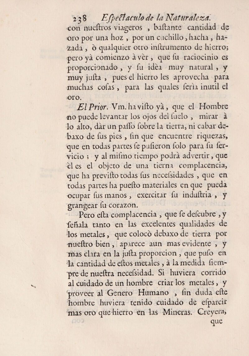 con nueftros viageros , bañante cantidad de oro por una hoz , por un cuchillo , hacha 3 ha- zada 5 ó qualquier otro inftrumento de hierro; pero ya comienzo áver , que fu raciocinio es proporcionado , y fu idea muy natural , y muy juña , pues el hierro les aprovecha para muchas cofas, para las quales feria inútil el oro. El Prior. Vm. haviftoyá, que el Hombre no puede levantar los ojos del ludo , mirar á lo alto, dar un paíTo fobre la tierra, ni cabar de- baxo de fus pies, fin que encuentre riquezas, que en todas partes fe puñeron folo para fu fér¬ vido ; y al mifmo tiempo podra advertir, que el es el objeto de una tierna complacencia, que ha previfto todas fus necelsidades , que en todas partes ha puefto materiales en que pueda ocupar fus manos, exercitar fu induñria , y grangear fu corazón. Pero eña complacencia , que fe defcubre , y feñala tanto en las excelentes qualidades de los metales, que colocó debaxo de tierra por nueftro bien, aparece aun mas evidente , y mas clara en la juña proporción , que pufo en la cantidad de eftos metales, á la medida ficm- pre de nueftra necefsidad. Si huviera corrido al cuidado de un hombre criar los metales, y proveer al Genero Humano , ñn duda eñe hombre huviera tenido cuidado de efparcir mas oro que hierro en las Mineras. Creyera, que