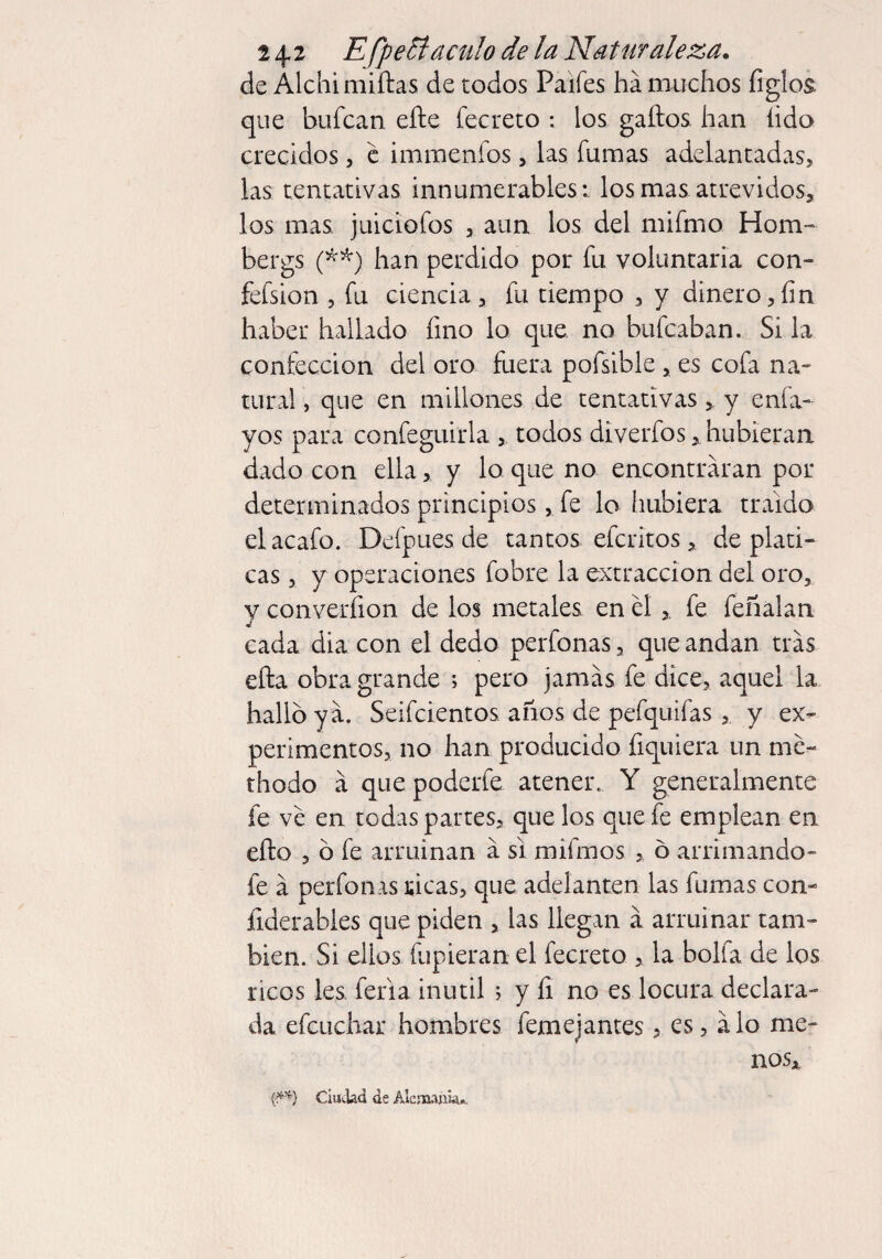 de Álchimiftas de todos Paifes ha muchos figlo& que bufcan eñe fecreto : los gaftos han íido crecidos , e immenfos , las fumas adelantadas, las tentativas innumerables ; los mas atrevidos, los mas juiciofos , aun los del mifmo Horn-» bergs (**) han perdido por fu voluntaria con» fefsion 5 fu ciencia, fu tiempo , y dinero,fin haber hallado fino lo que no bufcaban. Si la confección del oro fuera pofsible, es cofa na¬ tural , que en millones de tentativas, y enfa- yos para confeguiria , todos diverfos, hubieran dado con ella, y lo que no encontraran por determinados principios, fe lo hubiera traído el acafo. Defpues de tantos efcritos , de plati¬ cas , y operaciones fobre la extracción del oro, v converfion de los metales en el fe feñalan cada dia con el dedo perfonas, que andan tras eña obra grande ; pero jamás fe dice, aquel la halló y a. Seifcientos años de pefquifas , y ex¬ perimentos, no han producido fiquiera un me- thodo á quepoderfe atener. Y generalmente fe ve en todas partes, que los que fe emplean en efto , ó fe arruinan á si mi irnos , 6 arrimándo¬ le á perfonas ricas, que adelanten las fumas con- ilderables que piden , las llegan a arruinar tam¬ bién. Si ellos fupieran el fecreto , la bolfa de los ricos les feria inútil ; y íi no es locura declara¬ da efcuchar hombres femejantes, es, alo me¬ nos, (**) Ciudad de Alemania..