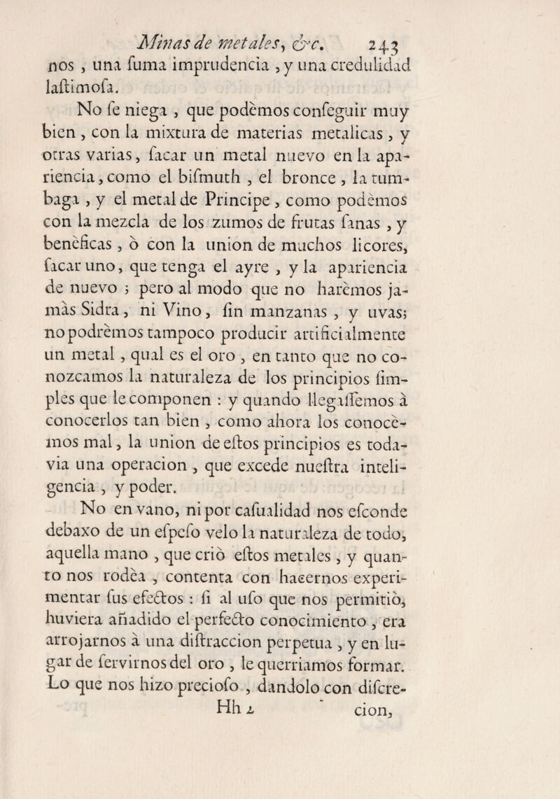 nos , una fuma imprudencia ,y una credulidad laílimofa. No íe niega , que podemos confeguir muy bien , con la mixtura de materias metálicas, y otras varias, Tacar un metal nuevo en la apa¬ riencia, como el bifmuth , el bronce , la tum¬ baga , y el metal de Principe , como podemos con la mezcla de los zumos de frutas finas , y benéficas, b con la union de machos licores, facaruno, que tenga el ayre , y la apariencia de nuevo 5 pero al modo que no haremos ja¬ mas Sidra, ni Vino, fin manzanas , y uvas; no podremos tampoco producir artificialmente un metal, qual es el oro , en tanto que no co¬ nozcamos la naturaleza de los principios lim¬ pies que le componen : y quando Uegafiemos á conocerlos tan bien , como ahora los conoce¬ mos mal, la union de ellos principios es toda¬ vía una operación , que excede nueílra inteli¬ gencia , y poder. No en vano, ni por cafualidad nos efeonde debaxo de un elpefo velo la naturaleza de todo, aquella mano , que crió ellos metales, y quan¬ to nos rodea , contenta con hacernos experi¬ mentar fus efeflos : fi al ufo que nos permitió, huviera añadido el perfeflo conocimiento , era arrojarnos á una diílraccion perpetua , y en lu¬ gar de fervirnosdel oro , le querríamos formar. Lo que nos hizo preciofo , dándolo con difere- Hh l cion.