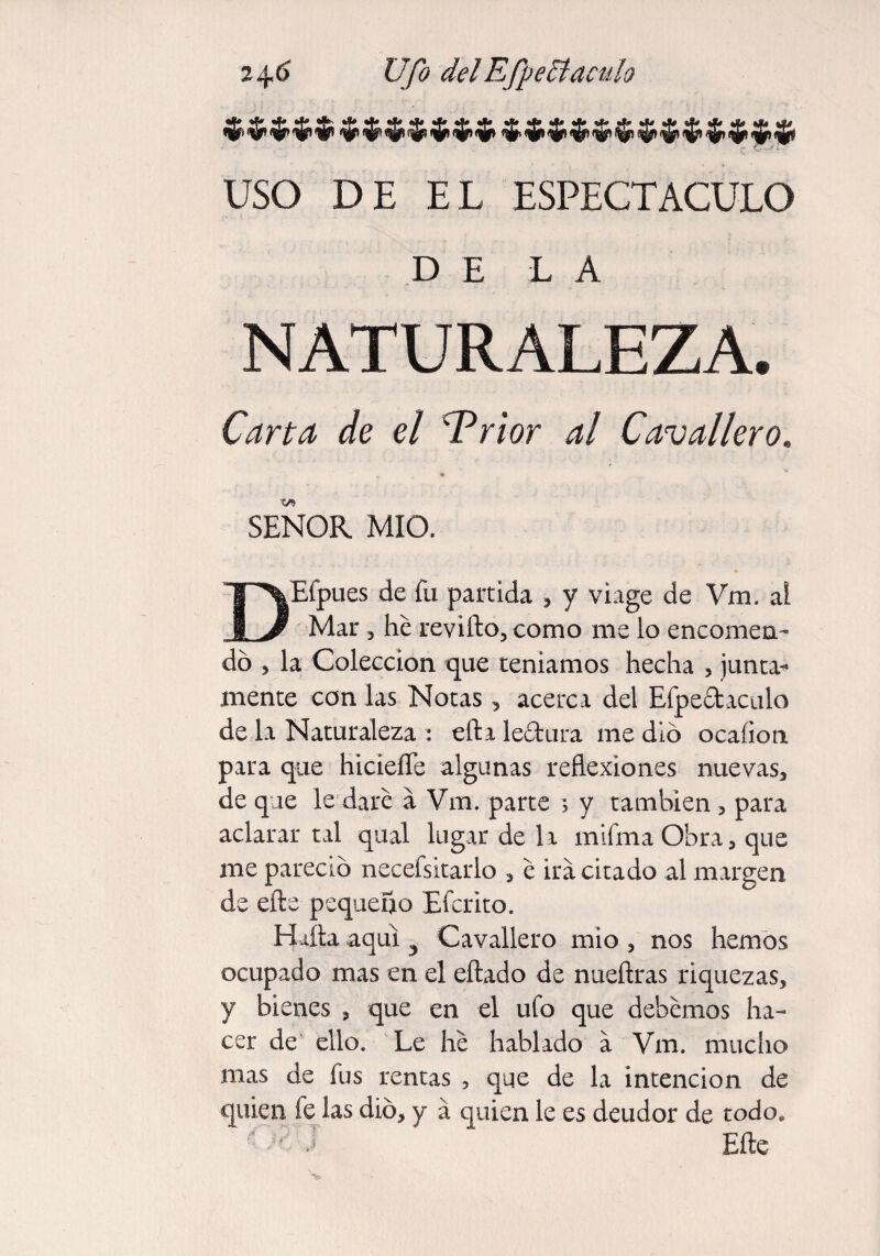 USO DE EL ESPECTACULO DE LA NATURALEZA. Carta de el 'Trior al Cavalier o. SEÑOR MIO. DEfpues de fu partida * y viage de Vm. ai Mar 3 he revifto, como me lo encomen- do j la Colección que teníamos hecha , junta-* mente con las Notas , acerca del Efpe£taculo de la Naturaleza : efta lectura me dio ocaíion para que hiciefle algunas reflexiones nuevas, de que le dare a Vm. parte ; y también , para aclarar tal qual lugar de la mifmaObra, que me pareció necefsitarlo 3 e ira citado al margen de elle pequeño Efcrito. Halla aquí ^ Cavallero mió , nos hemos ocupado mas en el eftado de nueítras riquezas, y bienes , que en el ufo que debemos ha¬ cer de ello. Le he hablado a Vm. mucho mas de fus rentas , que de la intención de quien íe las dio, y á quien le es deudor de todo* ■' - J Elle