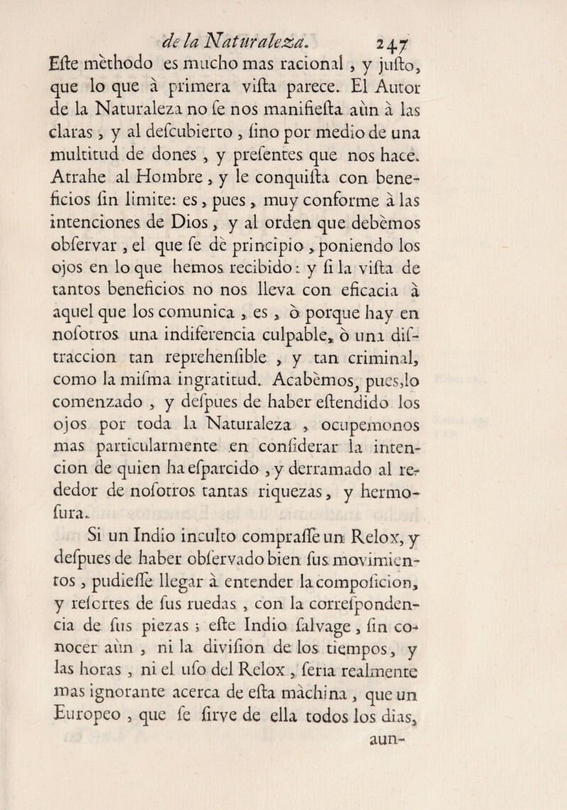 Eñe methodo es mucho mas racional , y juño, que lo que á primera viña parece. El Autor de la Naturaleza no fe nos manifieña aún a las claras, y al defcubierto > lino por medio de una multitud de dones , y prefentes que nos hace. Atrahe al Hombre, y le conquifta con bene¬ ficios fin limite: es * pues, muy conforme a las intenciones de Dios> y ai orden que debemos obfervar , el que fe de principio > poniendo los ojos en lo que hemos, recibido: y fi la viña de tantos beneficios no nos lleva con eficacia á aquel que los comunica , es , 6 porque hay en nofotros una indiferencia culpable* ó una dif- traccion tan reprehenfible > y tan criminal, como la mifma ingratitud. Acabemos^ puesfio comenzado , y defpues de haber eftendido los ojos por toda la Naturaleza , ocupémonos mas particularmente en confiderar la inten¬ ción de quien haefparcido , y derramado al rer dedor de nofotros tantas riquezas, y herma- fura.. Si un Indio inculto compraíTeun Relox, y defpues de haber obfervado bien fus movimien¬ tos , pudieííe llegar a entender lacompoiicion, y reícrtes de fus ruedas , con la correfponden- cia de fus piezas ; eñe Indio falvage, fin co¬ nocer aún , ni la divifion de los tiempos, y las horas , ni el ufo del Relox , feria realmente mas ignorante acerca de eña machina , que un Europeo , que fe firve de ella todos los dias, aun-