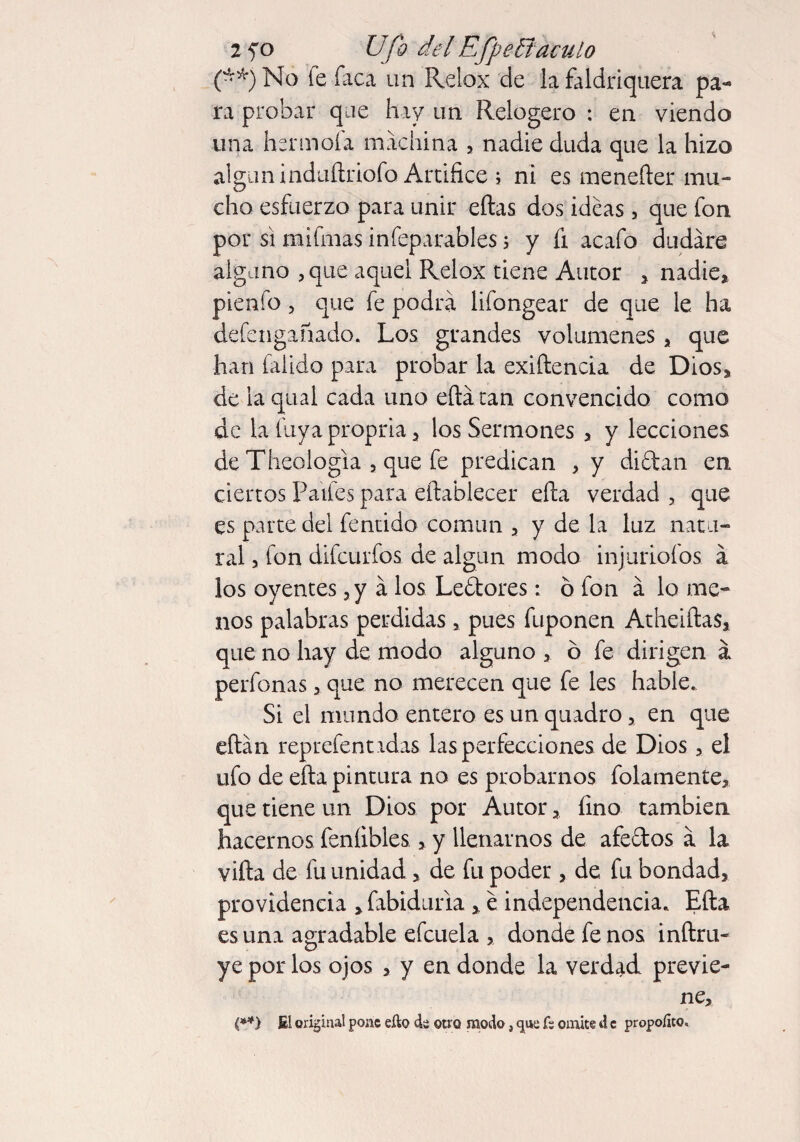 2 fo Ufo del Efpeffiaculo (**) No le Taca un Relox de la faldriquera pa¬ ra probar que hay un Relogero : en viendo una hsrmofa machina , nadie duda que la hizo algún induílriofo Artifice ; ni es menefter mu¬ cho esfuerzo para unir eftas dos ideas, que fon por si mifmas infeparables » y fi acafo dudare alguno , que aquel Relox tiene Autor » nadie» pienfo, que fe podra lifongear de que le ha defengañado. Los grandes volúmenes , que han faüdo para probar la exiftencia de Dios, de laqual cada uno efta tan convencido como de la fuya propria, los Sermones , y lecciones de Theologia , que fe predican , y di ¿tan en ciertos Palles para establecer efta verdad , que es parte del fentido común » y de la luz natu¬ ral , fon difeurfos de algún modo injuriólos á los oyentes, y á los Lectores: o fon á lo me¬ nos palabras perdidas, pues fuponen Atheiftas, que no hay de modo alguno » ó fe dirigen a perfonas , que no merecen que fe les hable.. Si el mundo entero es un quadro, en que eftán reprefenndas las perfecciones de Dios, el ufo de efta pintura no es probarnos folamente» que tiene un Dios por Autor» fino también hacernos feníibies»y llenarnos de afe&os a la vifta de fu unidad > de fu poder, de fu bondad, providencia »fabidaria, e independencia. Efta es una agradable efcuela , donde fe nos inftru- ye por los ojos , y en donde la verdad previe¬ ne» ('**) fil original pone efto d¿ otro modo, <jua ís omite d c propoíito.