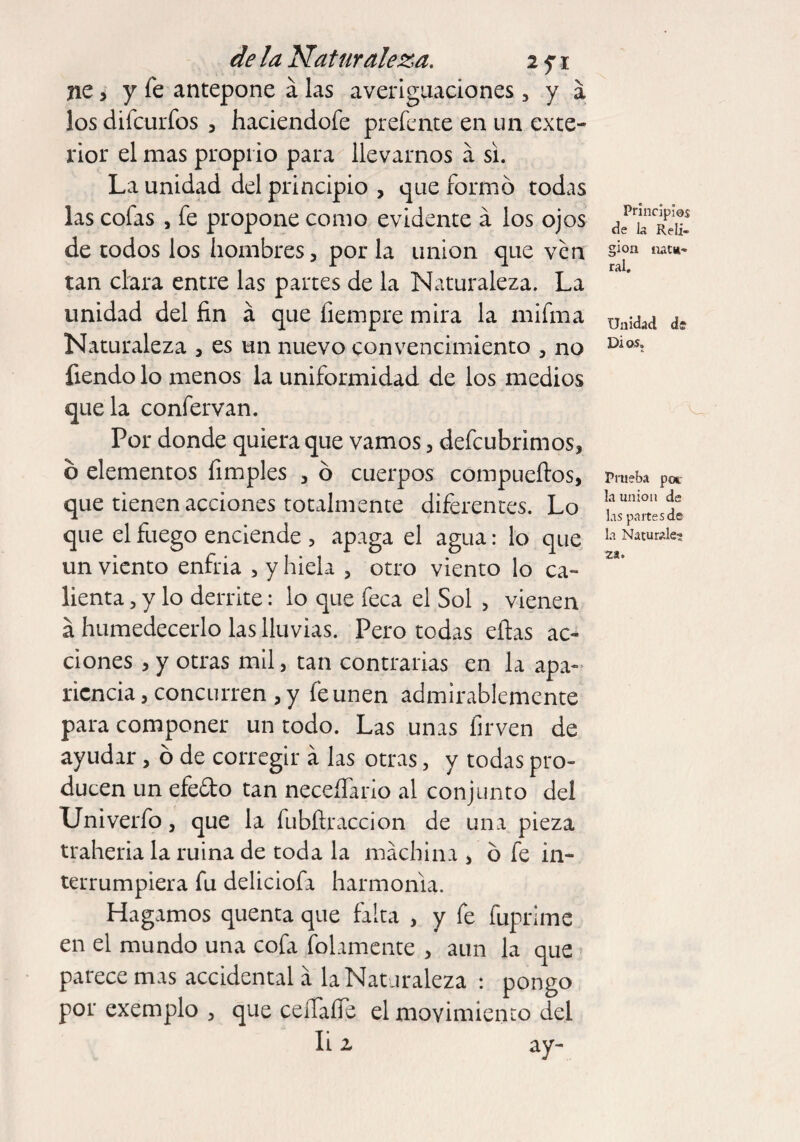 ne > y fe antepone á las averiguaciones , y á los difcurfos , haciendofe prefente en un exte¬ rior el mas proprio para llevarnos á si. La unidad del principio , que formo todas las cofas , fe propone como evidente á los ojos de todos los hombres, por la union que ven tan clara entre las partes de la Naturaleza. La unidad del fin á que fiempre mira la mifma Naturaleza , es un nuevo convencimiento , no fiendo lo menos la uniformidad de los medios que la confervan. Por donde quiera que vamos, defeubrimos, b elementos fimples , ó cuerpos compueílos, que tienen acciones totalmente diferentes. Lo que el fuego enciende , apaga el agua: lo que un viento enfria , y hiela , otro viento lo ca¬ lienta , y lo derrite: lo que feca el Sol , vienen a humedecerlo las lluvias. Pero todas ellas ac¬ ciones , y otras mil, tan contrarias en la apa¬ riencia , concurren , y fe unen admirablemente para componer un todo. Las unas firven de ayudar, ó de corregir á las otras, y todas pro¬ ducen un efeóto tan neceífario al conjunto del Univerfo, que la fubílraccion de una pieza traheria la ruina de toda la machina , o fe in¬ terrumpiera fu deliciofa harmonía. Hagamos quenta que falta , y fe fuprime en el mundo una cofa fofamente , aun la que parece mas accidental á la Naturaleza : pongo por exemplo , que ceíTafie el movimiento del Ii z ay- Princípíos de la Reli¬ gion natu¬ ral. Unidad de Dios. V Prueba por la union de las partes de la Naturale¬ za.