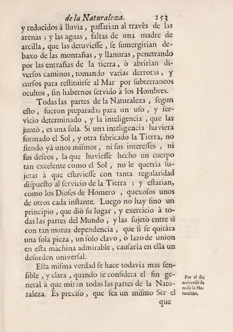 y reducidos á lluvia , paíTarian al través de las arenas ; y las aguas, faltas de una madre de arcilla, que las detuvieífe * fe fumergirian de- baxo de las montañas, y llanuras, penetrando por las entrañas de la tierra, 6 abrirían di- verfos caminos 3 tomando varias derrotas, y curfos para reftituirfe al Mar por fubterraneos ocultos, fin habernos férvido a los Hombres. Todas las partes de la Naturaleza , fegun efto, fueron preparadas para un ufo , y fér¬ vido determinado , y la inteligencia , que las junto , es una fola. Si una inteligencia hu viera formado el Sol, y otra fabricado la Tierra* no Tiendo ya unos mifmos, ni fus intereíTes , ni fus defeos , la que huvieífe hecho un cuerpo tan excelente como el Sol * no le querría íu- jetar a que eíluvieífe con tanta regularidad difpuefto al férvido de la Tierra ; y eftarian, como los Di ofes de Homero * quexofos unos de otros cada inflante. Luego no hay fino un principio * que dio fu lugar , y exercicio á to¬ das las partes del Mundo * y las fnjetó entre si con tan mutua dependencia , que íi fe quitara una fola pieza , unfolo clavo , o lazo de union en efta machina admirable 5 caufaria en ella un deforden univerfal. Eflra mifma verdad fe hace todavía mas fen- fible * y clara , quando fe confidera el fin ge¬ neral á que miran todas las partes de la Natu¬ raleza. Es precifo * que fea un mifmo Ser el que Por el ñn univerfal ds toda la na¬ turaleza,