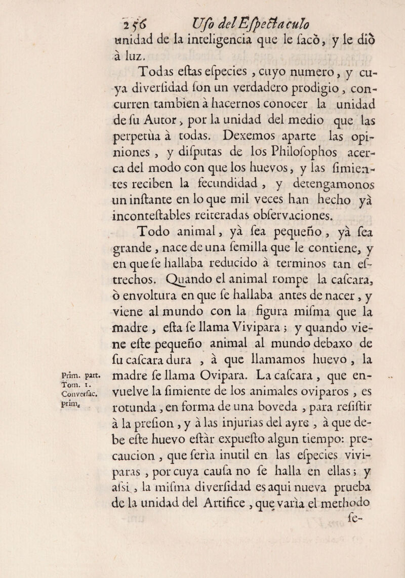 Prim. part. Tom. i. ConverJac. prim* 2 $6 Ufo delEfpecla culo unidad de la inteligencia que le facó, y le dio á luz. Todas ellasefpecies , cuyo numero, y cu¬ ya diveríidad fon un verdadero prodigio, con¬ curren también á hacernos conocer la unidad de fu Autor > por la unidad del medio que las perpetua á todas. Dexemos aparte las opi¬ niones , y difputas de los Philofophos acer¬ ca del modo con que los huevos, y las Amien¬ tes reciben la fecundidad , y detengámonos un inflante en lo que mil veces han hecho ya ínconteílables reiteradas obfervaciones. Todo animal, ya fea pequeño, ya fea grande , nace de una femilla que le contiene, y en que fe hallaba reducido á términos tan ef~ trechos. Quando el animal rompe la cafcara, b envoltura en que fe hallaba antes de nacer, y viene al mundo con la figura mifma que la madre , ella fe llama Vivípara ; y quando vie¬ ne elle pequeño animal al mundo debaxo de fu cafcara dura , a que llamamos huevo , la madre fe llama Ovipara. La cafcara , que en¬ vuelve la Amiente de los animales ovíparos , es rotunda , en forma de una bóveda , para reAftir á la prefion , y á las injurias del ayre , á que de¬ be elle huevo eítar expueílo algún tiempo: pre¬ caución , que feria inútil en las efpecies vivi- paras , por cuya caufa no fe halla en ellas; y afsi 3 la mifma diveríidad es aqui nueva prueba de la unidad del Artifice , que varia el methodo fe-