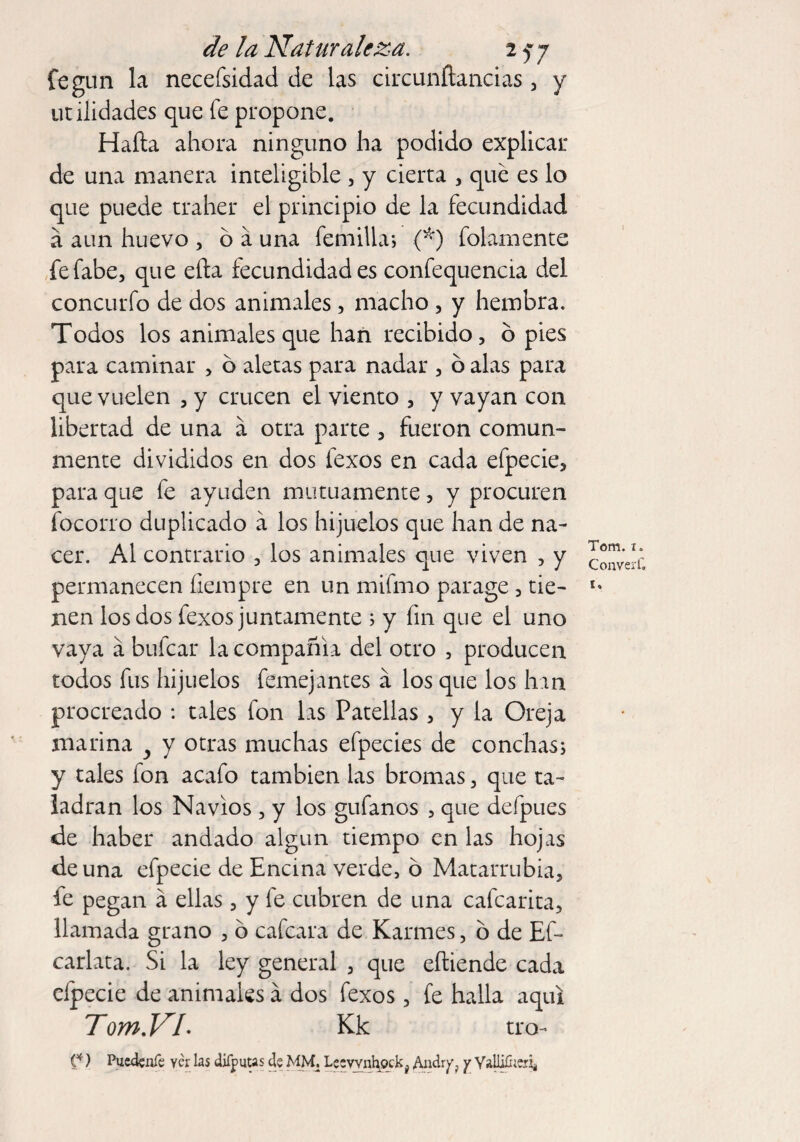 fegun la necefsidad de las circunítancias , y utilidades que fe propone. Hada ahora ninguno ha podido explicar de una manera inteligible , y cierta , qué es lo que puede traher el principio de la fecundidad a aun huevo , ó á una Ternilla; (*) folamente fefabe, que efta fecundidades confequencia del concurfo de dos animales, macho , y hembra. Todos los animales que han recibido, ó pies para caminar , ó aletas para nadar , ó alas para que vuelen , y crucen el viento , y vayan con libertad de una á otra parte , fueron comun¬ mente divididos en dos lexos en cada efpecie, para que fe ayuden mutuamente, y procuren focorro duplicado á los hijuelos que han de na¬ cer. Al contrario , los animales que viven , y permanecen fiempre en un mifmo parage, tie¬ nen los dos fexos juntamente ; y fin que el uno vaya á bufcar la compañía del otro , producen todos fus hijuelos femejantes á los que los han procreado : tales fon las Patellas , y la Oreja marina y y otras muchas efpecies de conchas; y tales fon acafo también las bromas, que ta¬ ladran los Navios , y los guíanos , que defpues de haber andado algún tiempo en las hojas de una efpecie de Encina verde, ó Matarrubia, fe pegan á ellas, y fe cubren de una cafcarita, llamada grano , ó cafcara de Karmes, ó de Ef- carlata. Si la ley general , que eftiende cada cípecie de animales á dos fexos, fe halla aquí TomVL Kk tro- C*) Pucdenfe yér las dífputts de MM. Le;vvnhock# AndryP y Valli&eríi Tom. i. Convert'. i»