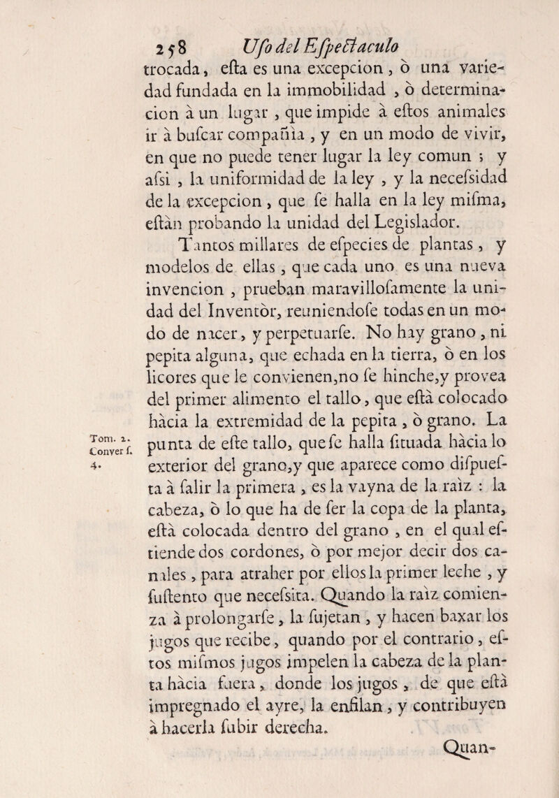 Tom. i. Conver f. 4- 258 Ufo del E fpeElaculo trocada, efta es una excepción , ó una varie¬ dad fundada en la immobilidad , ó determina¬ ción a un lugar , que impide á eftos animales ir á bufcar compañía , y en un modo de vivir, en que no puede tener lugar la ley común *> y afsi , la uniformidad de la ley , y la necefsidad de la excepción , que fe halla en la ley mifma, eftán probando la unidad del Legislador. Tantos millares de efpecies de plantas, y modelos de ellas, que cada uno es una nueva invención , prueban maravillofamente la uni¬ dad del Inventor, reuniendofe todas en un mo¬ do de nacer, y perpetuarfe. No hay grano , nL pepita alguna, que echada en la tierra, o en los licores que le convienen,no fe hinche,y provea del primer alimento el tallo, que eftá colocado hacia la extremidad de la pepita , b grano. La punta de efte tallo, quefc halla fituada hádalo exterior del grano,y que aparece como difpuef- ta á falir la primera , es la vayna de la raíz : la cabeza, b lo que ha de fer la copa de la planta, eftá colocada dentro del grano , en el qual ef- tiende dos cordones, o por mejor decir dos ca¬ niles , para atraher por ellos la primer leche , y fuftento que necefsita. Quando la raíz comien¬ za á prolongarle, la fujetan , y hacen baxar los jugos que recibe, quando por el contrario , ef¬ tos mifmos jugos impelen la cabeza de la plan¬ ta hácia fuera, donde los jugos , de que eftá impregnado el ayre, la enfilan, y contribuyen á hacerla fubir derecha. Quaiv