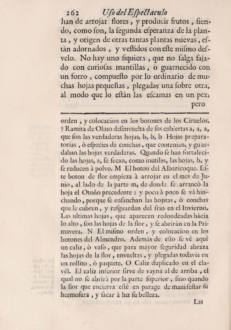 2 61 Ufo delEfpeBáculo han de arrojar flores, y producir frutos, fien- do, como fon, la fegunda efperanza de la plan¬ ta , y origen de otras tantas plantas nuevas, ef- tán adornados , y vertidos con efte mifmo def- velo. No hay uno íiquiera , que no falga faja¬ do con curiofas mantillas, o guarnecido con un forro , compuefto por lo ordinario de mu¬ chas hojas pequeñas, plegadas una fobre otra, al modo que lo ertán las efcamas en un pez* pero Bbmh m i —3WB———— 1——* II lili II I II ~ TT f orden , y colocación en los botones de los Ciruelos, t Ramita de Olmo defenvuelta de íiis cubiertas a, a, a, que ion las verdaderas hojas, b, b, b Hojas prepara¬ torias , ó efpecies de conchas, que contenían, y guar¬ daban las hojas verdaderas. Quando íe han fortaleci¬ do las hojas, a, íe íecan, como inútiles, las hojas, b, y íe reducen á polvo. M El boton del Albaricoque. Eí- te boton de flor empieza a arrojar en el mes de Ju¬ nio , al lado de la parte m, de donde fe arranco la hoja el Otoño precedente : y poco á poco íe va hin¬ chando , porque íe enfmchan las hojitas, ó conchas que le cubren, y reíguardan del frió en el Invierno. Las ultimas hojas, que aparecen redondeadas hacia lo alto , ion las hojas de la flor, y íe abrirán en la Pri¬ mavera. N El miímo orden , y colocación en los botones del Almendro. Además de efto íe ve aquí un cáliz, o vaío , que para mayor íeguridad abraza las hojas de la flor, envueltas, y plegadas todavia en un rollito , o paquete. O Cáliz duplicado en el cla¬ vel. El cáliz inferior firve de vayna al de arriba , el qual no íe abrirá por la parte íiiperior , fino quando la flor que encierra eílé en parage de manifeflar íu hermoíura , y íacar á luz íu belleza. Las