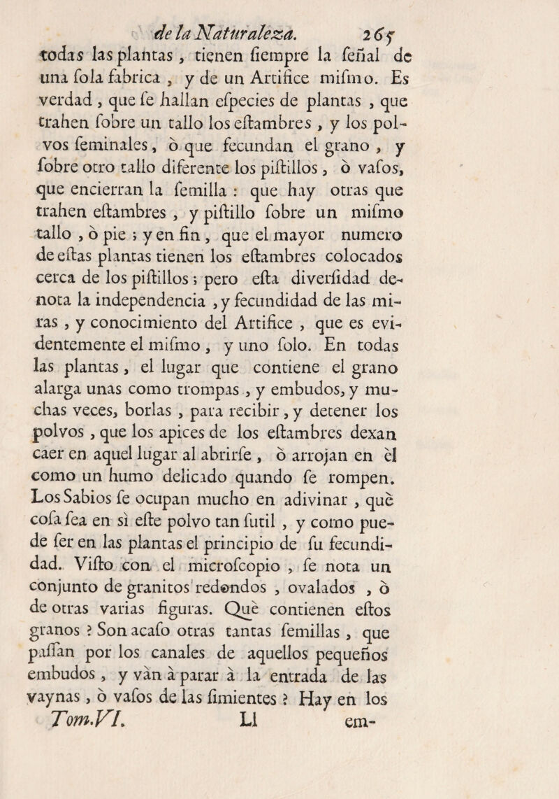 todas las plantas, tienen íiempre la feñal de una fola fabrica , y de un Artifice mifmo. Es verdad , que fe hallan efpecies de plantas , que traben fobre un tallo los eílambres , y los pol¬ vos feminales, o que fecundan el grano , y fobre otro tallo diferente los piftillos, ó vafos, que encierran la fetnilla : que hay otras que trahen eílambres , y piftillo fobre un mifmo tallo , ó pie ; y en fin, que el mayor numero de ellas plantas tienen los eílambres colocados cerca de los piftillos; pero efta diveríldad de- nota la independencia , y fecundidad de las mi¬ ras , y conocimiento del Artifice , que es evi¬ dentemente el mifmo , y uno folo. En todas las plantas, el lugar que contiene el grano alarga unas como trompas , y embudos, y mu¬ chas veces, borlas , para recibir, y detener los polvos, que los apices de los eílambres dexan caer en aquel lugar al abrir-fe , o arrojan en él como un humo delicado quando fe rompen. Los Sabios fe ocupan mucho en adivinar , qué cofa fea en si efte polvo tan fútil , y como pue¬ de fer en las plantas el principio de fu fecundi¬ dad. Vifto coa el microfcopio , fe nota un conjunto de granitos redondos , ovalados , ó de otras varias figuras. Qué contienen eílos granos ? Son acafo otras tantas femillas , que paífan por los canales de aquellos pequeños embudos, y van a parar a la entrada de las vaynas, ó vafos de las fuñientes ? Hay en los TomVL L1 em-