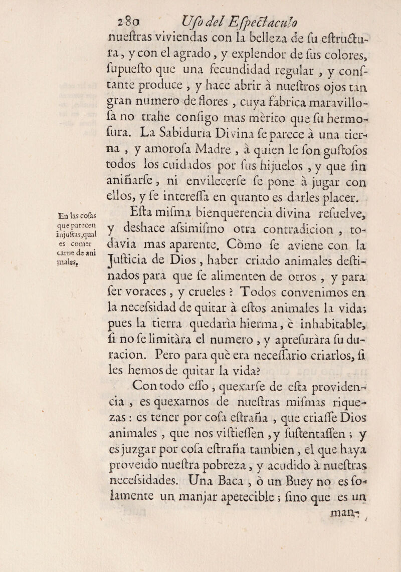 Ea las cofas que parecen injuftas3qual es comer carne de a ni mal&Sj 280 Ufo del Efpe tí aculo nueftras viviendas con k belleza de fu eftmctu- 1'a, y con el agrado , y explendor de fus colores, fupuefto que una fecundidad regular , y conf¬ iante produce , y hace abrir á nueftros ojos tan gran numero de flores , cuya fabrica maravilló¬ la no trahe coníigo mas mérito que fu hermo- fura. La Sabiduría Divina fe parece á una tier-* na , y amorofa Madre , a quien le fon gallofos todos los cuidados por fus hijuelos , y que íin aniñarfe, ni envilecer fe fe pone á jugar con ellos, y fe intereífa en quanto es darles placer. Ella mifma bienquerencia divina refuel ve, y deshace afsimifmo otra contradicion , to¬ davía mas aparente. Como fe aviene con la Juílicia de Dios , haber criado animales defti- nados para que fe alimenten de otros , y para fer voraces, y crueles ? Todos convenimos en la necefsidad de quitar a ellos animales la vida; poesía tierra quedarla hierma, e inhabitable, fi no fe limitara el numero , y aprefurára fu du¬ ración. Pero para que era neceífario criarlos, íi les hemos de quitar la vida? Con todo elfo , quexarfe de ella providen¬ cia , es quexarnos de nueftras mifmas rique¬ zas : es tener por cofa eftraíia , que criafle Dios animales , que nos viftieflfen ,y fuflentaífen ; y es juzgar por cofa eftraña también, el que haya proveído nueftra pobreza, y acudido a nueftras necefsidades. Una Baca , ó un Buey no es fo-* lamente un manjar apetecible ; fino que es un man-i