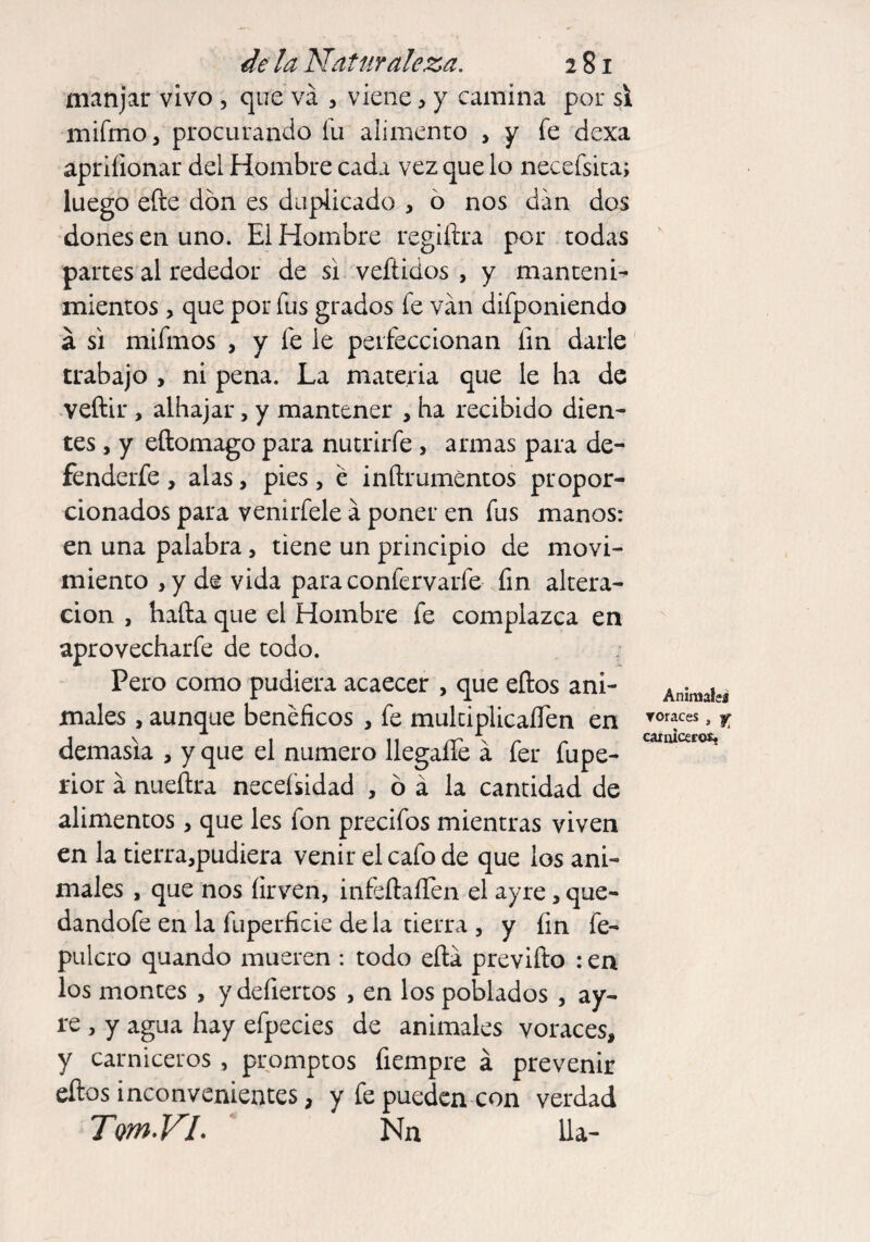 manjar vivo , que va , viene , y camina por si mifrno, procurando íu alimento > y fe dexa apriíionar del Hombre cada vez que lo necefsita; luego efte don es duplicado , 6 nos dan dos dones en uno. El Hombre regiftra por todas partes al rededor de si veftidos , y manteni¬ mientos , que por fus grados fe van difponiendo á si mifmos , y fe le perfeccionan fin darle trabajo , ni pena. La materia que le ha de veftir , alhajar, y mantener , ha recibido dien¬ tes , y eftomago para nutrirfe, armas para de- fenderfe , alas, pies, é inftrumentos propor¬ cionados para venirfele a poner en fus manos: en una palabra, tiene un principio de movi¬ miento y y de vida para confervarle fin altera¬ ción , hada que el Hombre fe complazca en aprovechar fe de todo. Pero como pudiera acaecer , que eftos ani¬ males , aunque benéficos , fe multiplicaflen en demasía , y que el numero llegaíTe á fer fupe- rior á nueítra necefsidad , ó á la cantidad de alimentos, que les fon precifos mientras viven en la tierra,pudiera venir el cafo de que los ani¬ males , que nos íirven, infeftaííen el ayre, que- dandofe en la fuperficie de la tierra , y fin fe- pulcro quando mueren : todo efta previfto : en los montes , y defiertos , en los poblados , ay¬ re , y agua hay efpecies de animales voraces, y carniceros , promptos fiempre á prevenir eftos inconvenientes, y fe pueden con verdad TmVL Nn lia- Anímale* voraces > f carniceros.