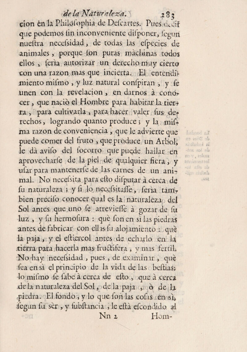 de la Natur aleza, j g ^ don én la Philófophia de Defcartes. Pues ckdf que podemos íin inconveniente difponer, fegun nueftra neceisidad , de todas las efpecies de animales, porque ion puras machinas todos ellos * feria autorizar un derecho muy cierto con una razón mas que incierta. El entendí? miento mifmo , y luz natural confpiran , y fe unen con la revelación , en darnos á cono* cer, que nació el Hombre para habitar la tier** ra , para cultivarla > para hacer valer fus de* rechos , logrando quanto produce ; y la mif- xna razón de conveniencia , que le advierte que puede comer del fruto , que produce un Arbol, le da avifo del locorro qiiepuqde hallar en aprovecharle de la piel de qualquier fiera, y ufar para mantenerfe de las carnes de un ani¬ mal. No necefsita para efio difputar acerca de fu naturaleza ; y fi lo neccísitafie, feria tam? bien predio conocer qual es la naturaleza del Sol antes que uno fe atreviefle á gozar de fu luz , y fu hermofura : qué fon en si las piedras antes de fabricar con ella-sfu alojamiento : qué la paja, y el eíUercol antes de echarlo en la tierra para, hacerla mas fructífera , y mas fértil. No hay necefsidad , pues , de examinar , qué fea en si el principio de la vida de las beftiasj lo mifmo fe fabe á cerca de efio , que á cerca déla naturaleza del Sol, de la paja , ó de h piedra. El fondo , y lo que fon las cofas en <sl¿ fegun fu ser , y fubftancia , le eftá efcondido al Nn z Horn-