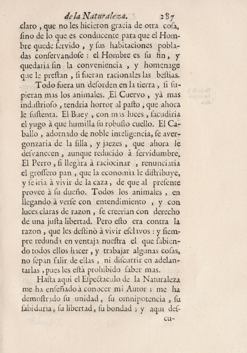 claro , que no les hicieron gracia de otra cofa, lino de lo que es conducente para que el Hom¬ bre quede férvido , y fus habitaciones pobla¬ das confervandofe : el Hombre es fu fin, y quedada fin la conveniencia , y homenage que le preflan , íi fueran racionales las beítias. Todo fuera un deforden en la tierra , íi fu- pieran mas los animales. El Cuervo , ya mas induílriofo , tendria horror al paito , que ahora le fuílenta. El Buey , con rms luces , facudiria el yugo á que humilla fu robu lio cuello. El Ca¬ ballo , adornado de noble inteligencia, fe aver¬ gonzaría de la filia , y jaezes , que ahora le defvaneeen , aunque reducido á fervidumbre. El Perro , fi llegara á raciocinar , renunciada el groífero pan , que la economía le diítribuye, y fe iria á vivir de la caza, de que al prefente provee á fu dueño. Todos los animales , en llegando á vede con entendimiento , y con luces claras de razón , fe creerían con derecho de una juila libertad. Pero eíto era contra la razón , que les defdnó á vivir efchvos : y fiem- pre redunda en ventaja nueílra el que fabien¬ do todos ellos h.tcer , y trabajar algunas cofas, no fepan falir de ellas , ni difcurrir en adelan¬ tarlas , pues les eftá prohibido faber mas. Hafta aqui el Efpeítaculo de la Naturaleza me ha enfeñadoá conocer mi Autor ; me ha demoftndo fu unidad, fu omnipotencia , fu fabiduria, fu libertad, fu bondad ; y aquí def- cu-