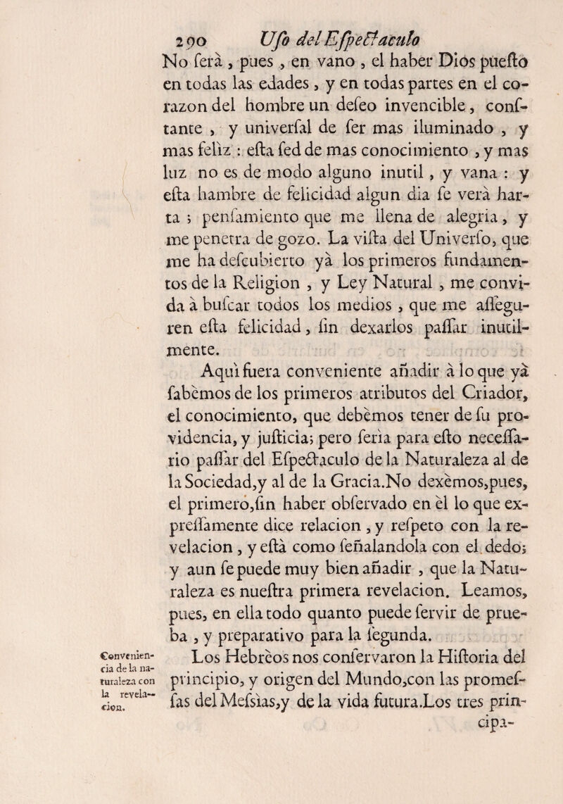 Convenien¬ cia de la na¬ turaleza con la revela¬ ción. 2 00 Ufo delEfpeEtaculo No ferá , pues , en vano , el haber Dios puerto en todas las edades , y en todas partes en el co¬ razón del hombre un defeo invencible, conf¬ iante , y univerfal de fer mas iluminado , y mas feliz : efta fed de mas conocimiento , y mas luz no es de modo alguno inútil, y vana : y efta hambre de felicidad algún dia fe verá har¬ ta i penfamiento que me llena de alegria, y me penetra de gozo. La vifta del Univerfo, que me ha defcubierto ya los primeros fundamen¬ tos de la Religion , y Ley Natural , me convi¬ da á bufcar todos los medios , que me aílegu- ren efta felicidad, íin dexarlos paííár inútil¬ mente. Aquí fuera conveniente añadir aloque ya fabemos de los primeros atributos del Criador, el conocimiento, que debemos tener de fu pro» videncia, y jufticia; pero feria para efto neceíTa- rio paíTar del Efpeíf aculo de la Naturaleza al de la Sociedad,y al de la Gracia.No dexémos,pues, el primero,fin haber obfervado en él lo que ex¬ presamente dice relación , y refpeto con la re¬ velación , y efta como feñalandola con el .dedo; y aun fe puede muy bien añadir , que la Natu¬ raleza es nueftra primera revelación. Leamos, pues, en ella todo quanto puede fervir de prue* ba , y preparativo para la fegunda. Los Hebreos nos confervaron la Hiftoria del principio, y origen del Mundo,con las promef- fas delMefsias,y déla vida futura.Los tres prin¬ cipa -