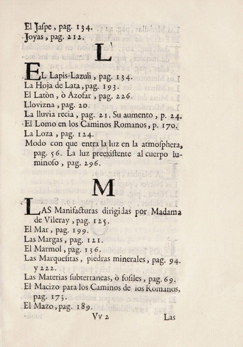 El Jafpe, pag. 134, ,, -Joyas, pag. ai 1, L J-% B1 íL Lapis-Lazuli, pag. 134. ? La Hoja de Lata, pag. 193. El Latón , ó Azófar , pag. zz6. Llovizna , pag. 20. La lluvia recia, pag. 21. Su aumento , p. 24. El Lomo en los Caminos Romanos, p. 170. La Loza , pag. 124. Modo con que entra la luz en la atmofpheraj, pag. 5 6. La luz preexiftente al cuerpo lu- minofo , pag. z$6. T ;AS Manifa&uras dirigidas por Madama de Vileray , pag. 125. El Mar, pag. 199. Las Margas, pag. 1 21. El Marmol, pag. 13 6. Las Marqueíitas, piedras minerales, pag. 94, y izz. Las Materias fubterraneas, ó fofiles, pag. 69. El Macizo para los Caminos de ios Romanos, pag. 173. El Mazo,pag. 1 89. Vv 2 Las